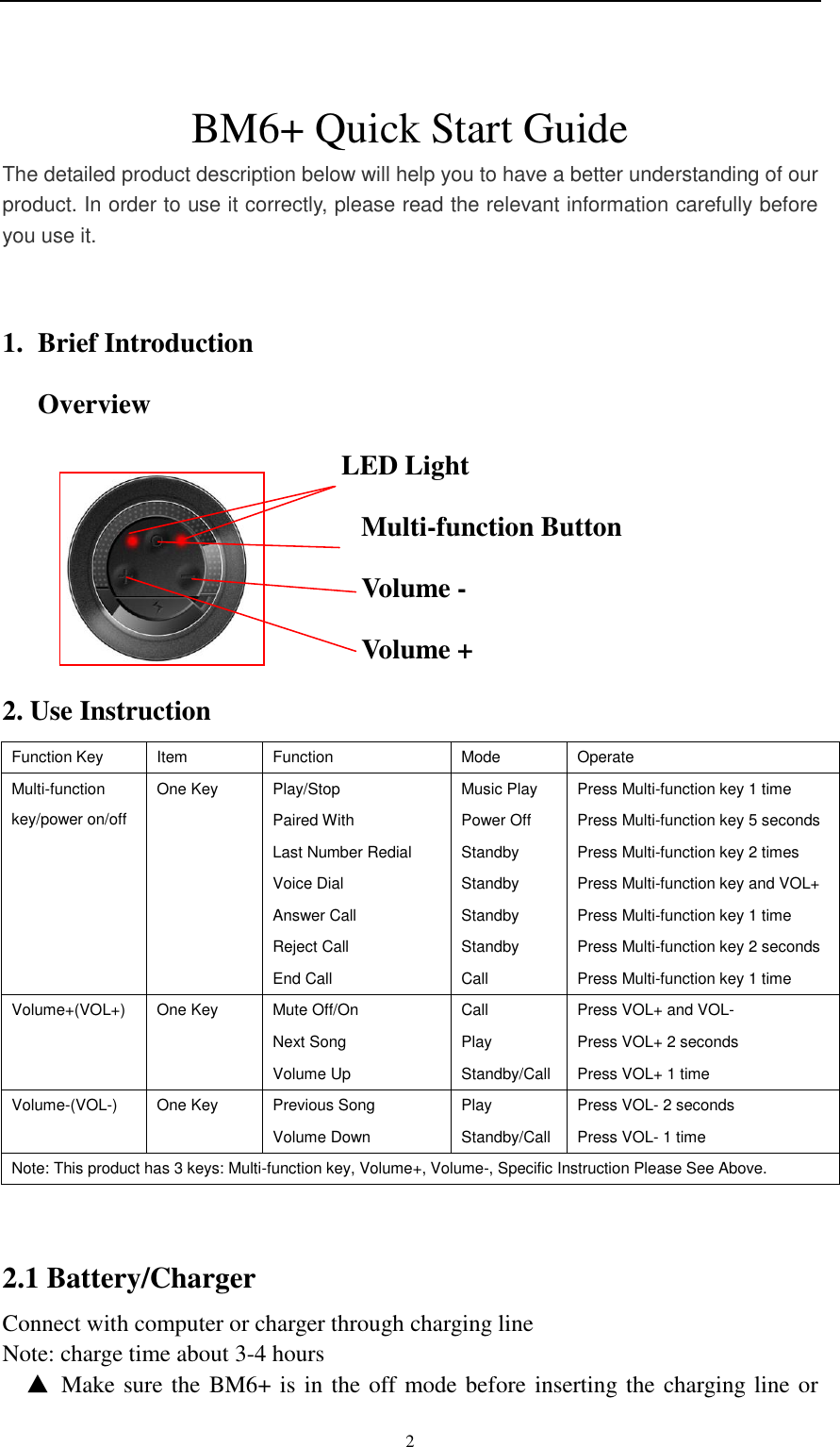    2  BM6+ Quick Start Guide The detailed product description below will help you to have a better understanding of our product. In order to use it correctly, please read the relevant information carefully before you use it.  1. Brief Introduction Overview                                             LED Light                                                     Multi-function Button                                                     Volume -                                                     Volume + 2. Use Instruction Function Key Item Function Mode Operate Multi-function key/power on/off One Key Play/Stop Music Play Press Multi-function key 1 time Paired With Power Off Press Multi-function key 5 seconds Last Number Redial Standby Press Multi-function key 2 times Voice Dial Standby Press Multi-function key and VOL+ Answer Call Standby Press Multi-function key 1 time Reject Call Standby Press Multi-function key 2 seconds End Call Call Press Multi-function key 1 time Volume+(VOL+) One Key Mute Off/On Call Press VOL+ and VOL- Next Song Play Press VOL+ 2 seconds Volume Up Standby/Call Press VOL+ 1 time Volume-(VOL-) One Key Previous Song Play Press VOL- 2 seconds Volume Down Standby/Call Press VOL- 1 time Note: This product has 3 keys: Multi-function key, Volume+, Volume-, Specific Instruction Please See Above.  2.1 Battery/Charger Connect with computer or charger through charging line   Note: charge time about 3-4 hours ▲  Make sure the BM6+ is in the off mode before inserting the charging line or 