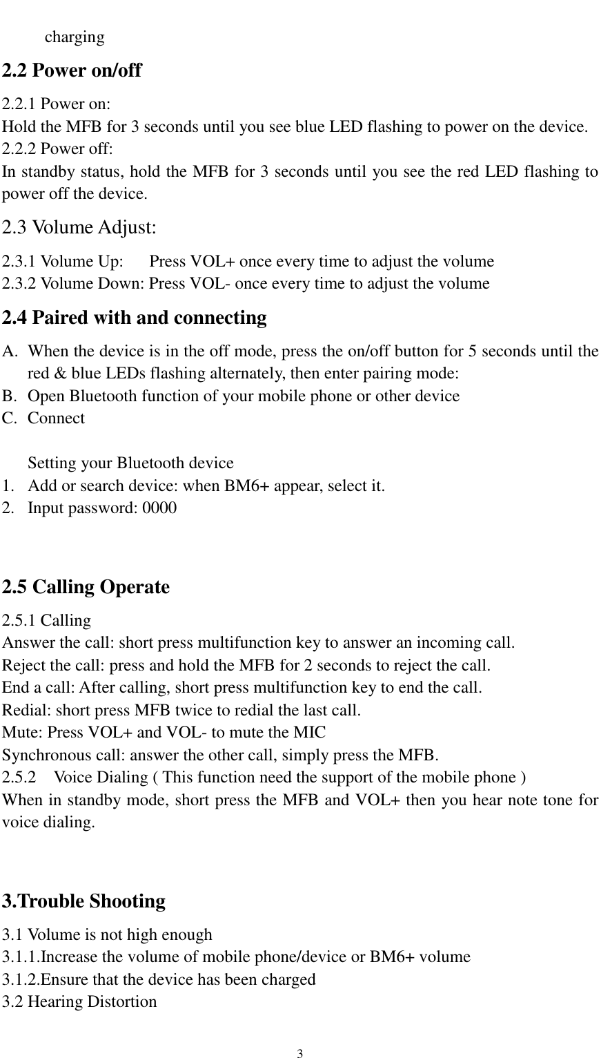    3 charging 2.2 Power on/off 2.2.1 Power on: Hold the MFB for 3 seconds until you see blue LED flashing to power on the device. 2.2.2 Power off: In standby status, hold the MFB for 3 seconds until you see the red LED flashing to power off the device. 2.3 Volume Adjust: 2.3.1 Volume Up:      Press VOL+ once every time to adjust the volume 2.3.2 Volume Down: Press VOL- once every time to adjust the volume 2.4 Paired with and connecting A. When the device is in the off mode, press the on/off button for 5 seconds until the red &amp; blue LEDs flashing alternately, then enter pairing mode: B. Open Bluetooth function of your mobile phone or other device C. Connect  Setting your Bluetooth device 1. Add or search device: when BM6+ appear, select it. 2. Input password: 0000   2.5 Calling Operate 2.5.1 Calling Answer the call: short press multifunction key to answer an incoming call. Reject the call: press and hold the MFB for 2 seconds to reject the call. End a call: After calling, short press multifunction key to end the call. Redial: short press MFB twice to redial the last call. Mute: Press VOL+ and VOL- to mute the MIC Synchronous call: answer the other call, simply press the MFB. 2.5.2 Voice Dialing ( This function need the support of the mobile phone ) When in standby mode, short press the MFB and VOL+ then you hear note tone for voice dialing.   3.Trouble Shooting 3.1 Volume is not high enough 3.1.1.Increase the volume of mobile phone/device or BM6+ volume 3.1.2.Ensure that the device has been charged 3.2 Hearing Distortion 