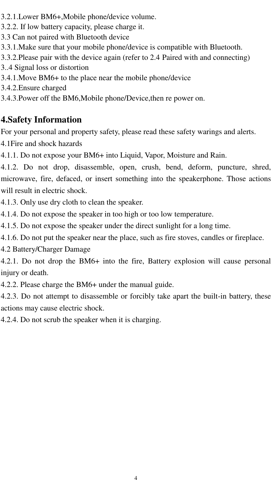    4 3.2.1.Lower BM6+,Mobile phone/device volume. 3.2.2. If low battery capacity, please charge it. 3.3 Can not paired with Bluetooth device 3.3.1.Make sure that your mobile phone/device is compatible with Bluetooth. 3.3.2.Please pair with the device again (refer to 2.4 Paired with and connecting) 3..4 Signal loss or distortion 3.4.1.Move BM6+ to the place near the mobile phone/device 3.4.2.Ensure charged 3.4.3.Power off the BM6,Mobile phone/Device,then re power on.  4.Safety Information For your personal and property safety, please read these safety warings and alerts. 4.1Fire and shock hazards 4.1.1. Do not expose your BM6+ into Liquid, Vapor, Moisture and Rain. 4.1.2.  Do  not  drop,  disassemble,  open,  crush,  bend,  deform,  puncture,  shred, microwave, fire, defaced, or insert something into  the speakerphone. Those actions will result in electric shock. 4.1.3. Only use dry cloth to clean the speaker. 4.1.4. Do not expose the speaker in too high or too low temperature. 4.1.5. Do not expose the speaker under the direct sunlight for a long time. 4.1.6. Do not put the speaker near the place, such as fire stoves, candles or fireplace. 4.2 Battery/Charger Damage 4.2.1.  Do  not  drop  the  BM6+  into  the  fire,  Battery  explosion  will  cause  personal injury or death. 4.2.2. Please charge the BM6+ under the manual guide. 4.2.3. Do not attempt to disassemble or forcibly take apart the built-in battery, these actions may cause electric shock. 4.2.4. Do not scrub the speaker when it is charging.    