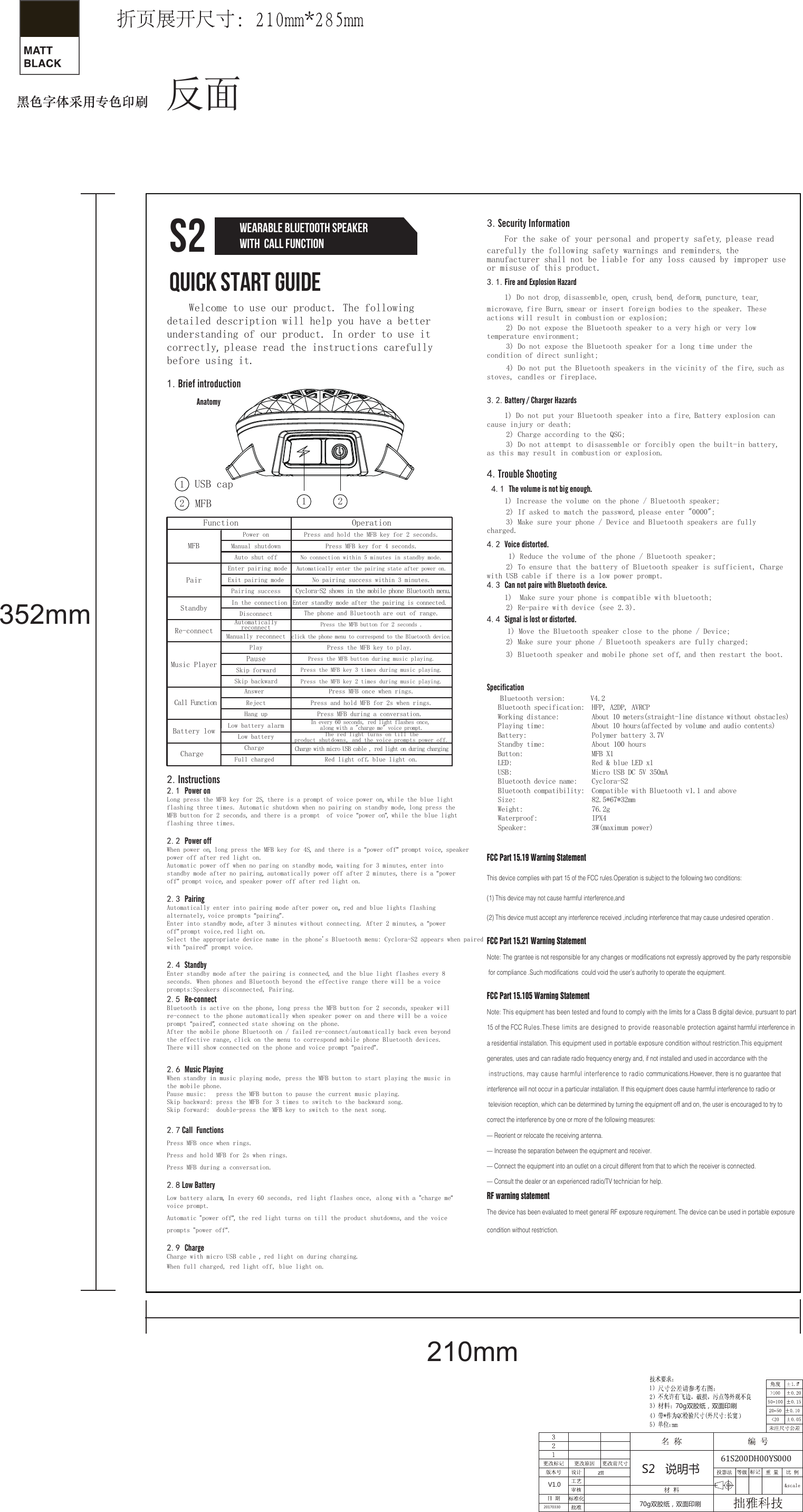 352mm210mm70g双胶纸，双面印刷70g双胶纸，双面印刷20170330ztt S2   说明书V1.0Quick Start GuideS2 Wearable Bluetooth Speakerwith  call function3.Security Information    For the sake of your personal and property safety, please read carefully the following safety warnings and reminders, the manufacturer shall not be liable for any loss caused by improper use or misuse of this product.3.1.Fire and Explosion Hazard    1) Do not drop, disassemble, open, crush, bend, deform, puncture, tear, microwave, fire Burn, smear or insert foreign bodies to the speaker. These actions will result in combustion or explosion;     2) Do not expose the Bluetooth speaker to a very high or very low temperature environment;     3) Do not expose the Bluetooth speaker for a long time under the condition of direct sunlight;     4) Do not put the Bluetooth speakers in the vicinity of the fire, such as stoves, candles or fireplace.3.2.Battery / Charger Hazards    1) Do not put your Bluetooth speaker into a fire, Battery explosion can cause injury or death;     2) Charge according to the QSG;     3) Do not attempt to disassemble or forcibly open the built-in battery, as this may result in combustion or explosion.4.Trouble Shooting 4.1 The volume is not big enough.    1) Increase the volume on the phone / Bluetooth speaker;     2) If asked to match the password, please enter &quot;0000&quot;;     3) Make sure your phone / Device and Bluetooth speakers are fully charged.4.2 Voice distorted.     1) Reduce the volume of the phone / Bluetooth speaker;     2) To ensure that the battery of Bluetooth speaker is sufficient, Charge with USB cable if there is a low power prompt.4.3 Can not paire with Bluetooth device.    1)  Make sure your phone is compatible with bluetooth;     2) Re-paire with device (see 2.3).4.4 Signal is lost or distorted.     1) Move the Bluetooth speaker close to the phone / Device;     2) Make sure your phone / Bluetooth speakers are fully charged;     3) Bluetooth speaker and mobile phone set off, and then restart the boot.Specification    Bluetooth version:       V4.2   Bluetooth specification:  HFP, A2DP, AVRCP   Working distance:         About 10 meters(straight-line distance without obstacles)    Playing time:             About 10 hours(affected by volume and audio contents)   Battery:                  Polymer battery 3.7V    Standby time:             About 100 hours   Button:                   MFB X1   LED:                      Red &amp; blue LED x1   USB:                      Micro USB DC 5V 350mA   Bluetooth device name:    Cyclora-S2   Bluetooth compatibility:  Compatible with Bluetooth v1.1 and above   Size:                     82.5*67*32mm   Weight:                   76.2g   Waterproof:               IPX4   Speaker:                  3W(maximum power)FCC Part 15.19 Warning StatementThis device complies with part 15 of the FCC rules.Operation is subject to the following two conditions:(1) This device may not cause harmful interference,and (2) This device must accept any interference received ,including interference that may cause undesired operation .FCC Part 15.21 Warning StatementNote: The grantee is not responsible for any changes or modifications not expressly approved by the party responsible for compliance .Such modifications  could void the user’s authority to operate the equipment.FCC Part 15.105 Warning StatementNote: This equipment has been tested and found to comply with the limits for a Class B digital device, pursuant to part 15 of the FCC Rules.These limits are designed to provide reasonable protection against harmful interference in a residential installation. This equipment used in portable exposure condition without restriction.This equipment generates, uses and can radiate radio frequency energy and, if not installed and used in accordance with the instructions, may cause harmful interference to radio communications.However, there is no guarantee that interference will not occur in a particular installation. If this equipment does cause harmful interference to radio or television reception, which can be determined by turning the equipment off and on, the user is encouraged to try to correct the interference by one or more of the following measures:— Reorient or relocate the receiving antenna.— Increase the separation between the equipment and receiver.— Connect the equipment into an outlet on a circuit different from that to which the receiver is connected.— Consult the dealer or an experienced radio/TV technician for help.RF warning statementThe device has been evaluated to meet general RF exposure requirement. The device can be used in portable exposure condition without restriction.     Welcome to use our product. The following detailed description will help you have a better understanding of our product. In order to use it correctly, please read the instructions carefully before using it.1.Brief introduction                      Anatomy2.Instructions2.1 Power onLong press the MFB key for 2S, there is a prompt of voice power on, while the blue light flashing three times. Automatic shutdown when no pairing on standby mode, long press the MFB button for 2 seconds, and there is a prompt  of voice “power on”,  while the blue light flashing three times.2.2 Power off When power on, long press the MFB key for 4S, and there is a “power off”  prompt voice, speaker power off after red light on.Automatic power off when no paring on standby mode, waiting for 3 minutes, enter into standby mode after no pairing, automatically power off after 2 minutes, there is a “power off”  prompt voice, and speaker power off after red light on.2.3 Pairing Automatically enter into pairing mode after power on, red and blue lights flashing alternately, voice prompts “pairing”.Enter into standby mode, after 3 minutes without connecting. After 2 minutes, a “power off” prompt voice,red light on.Select the appropriate device name in the phone&apos;s Bluetooth menu: Cyclora-S2 appears when paired with “paired” prompt voice.2.4 StandbyEnter standby mode after the pairing is connected, and the blue light flashes every 8 seconds. When phones and Bluetooth beyond the effective range there will be a voice prompts:Speakers disconnected, Pairing.2.5 Re-connectBluetooth is active on the phone, long press the MFB button for 2 seconds, speaker will re-connect to the phone automatically when speaker power on and there will be a voice prompt “paired”,  connected state showing on the phone.After the mobile phone Bluetooth on / failed re-connect/automatically back even beyond the effective range, click on the menu to correspond mobile phone Bluetooth devices. There will show connected on the phone and voice prompt “paired”.1122MFBUSB cap2.6 Music PlayingWhen standby in music playing mode, press the MFB button to start playing the music in the mobile phone.Pause music:   press the MFB button to pause the current music playing.Skip backward: press the MFB for 3 times to switch to the backward song.Skip forward:  double-press the MFB key to switch to the next song.2.7 Call  FunctionsPress MFB once when rings.Press and hold MFB for 2s when rings.Press MFB during a conversation.2.8 Low BatteryLow battery alarm, In every 60 seconds, red light flashes once, along with a &quot;charge me” voice prompt. Automatic &quot;power off”,  the red light turns on till the product shutdowns, and the voice prompts &quot;power off”. 2.9 ChargeCharge with micro USB cable , red light on during charging.When full charged, red light off, blue light on.No pairing success within 3 minutes. Cyclora-S2 shows in the mobile phone Bluetooth menu. Enter standby mode after the pairing is connected. The phone and Bluetooth are out of range.No connection within 5 minutes in standby mode.Press and hold the MFB key for 2 seconds.Power onAutomatically enter the pairing state after power on.Press MFB key for 4 seconds.Manual shutdownAuto shut off Enter pairing modePair MFBExit pairing modePairing successIn the connectionStandby DisconnectRe-connectAutomatically  reconnectManually reconnectPress the MFB button for 2 seconds .click the phone menu to correspend to the Bluetooth device.Music PlayerPlay Press the MFB key to play. Pause Press the MFB button during music playing.Skip forward Press the MFB key 3 times during music playing.Charge with micro USB cable , red light on during charging The red light turns on till the product shutdowns, and the voice prompts power off.In every 60 seconds, red light flashes once, along with a &quot;charge me&quot; voice prompt.Press the MFB key 2 times during music playing.Skip backwardRed light off, blue light on.Charge  Charge Battery lowFull charged Low battery alarmLow batteryOperationFunction Call FunctionAnswer  Reject Hang upPress MFB once when rings.Press and hold MFB for 2s when rings.Press MFB during a conversation. 61S200DH00YS000反面