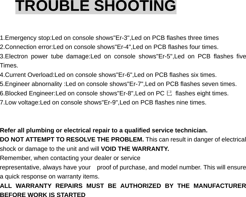 TROUBLE SHOOTING  1.Emergency stop:Led on console shows&quot;Er-3&quot;,Led on PCB flashes three times 2.Connection error:Led on console shows&quot;Er-4&quot;,Led on PCB flashes four times. 3.Electron power tube damage:Led on console shows&quot;Er-5&quot;,Led on PCB flashes five Times. 4.Current Overload:Led on console shows&quot;Er-6&quot;,Led on PCB flashes six times. 5.Engineer abnornality :Led on console shows&quot;Er-7&quot;,Led on PCB flashes seven times. 6.Blocked Engineer:Led on console shows&quot;Er-8&quot;,Led on PC 巳  flashes eight times. 7.Low voltage:Led on console shows&quot;Er-9&quot;,Led on PCB flashes nine times. Refer all plumbing or electrical repair to a qualified service technician.   DO NOT ATTEMPT TO RESOLVE THE PROBLEM. This can result in danger of electrical shock or damage to the unit and will VOID THE WARRANTY. Remember, when contacting your dealer or service representative, always have your    proof of purchase, and model number. This will ensure a quick response on warranty items.   ALL WARRANTY REPAIRS MUST BE AUTHORIZED BY THE MANUFACTURER BEFORE WORK IS STARTED 