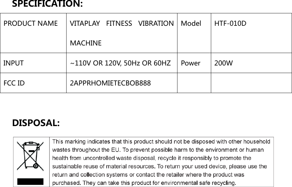 SPECIFICATION: PRODUCT NAME  VITAPLAY  FITNESS  VIBRATION MACHINE Model  HTF-010D INPUT  ~110V OR 120V, 50Hz OR 60HZ  Power  200W FCC ID    2APPRHOMIETECBOB888      DISPOSAL:                        