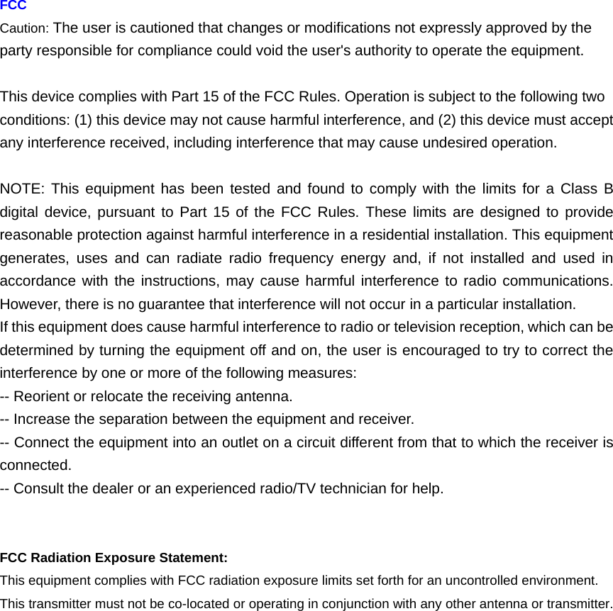     FCC Caution: The user is cautioned that changes or modifications not expressly approved by the party responsible for compliance could void the user&apos;s authority to operate the equipment.  This device complies with Part 15 of the FCC Rules. Operation is subject to the following two conditions: (1) this device may not cause harmful interference, and (2) this device must accept any interference received, including interference that may cause undesired operation.  NOTE: This equipment has been tested and found to comply with the limits for a Class B digital device, pursuant to Part 15 of the FCC Rules. These limits are designed to provide reasonable protection against harmful interference in a residential installation. This equipment generates, uses and can radiate radio frequency energy and, if not installed and used in accordance with the instructions, may cause harmful interference to radio communications. However, there is no guarantee that interference will not occur in a particular installation.   If this equipment does cause harmful interference to radio or television reception, which can be determined by turning the equipment off and on, the user is encouraged to try to correct the interference by one or more of the following measures:   -- Reorient or relocate the receiving antenna. -- Increase the separation between the equipment and receiver.   -- Connect the equipment into an outlet on a circuit different from that to which the receiver is connected.  -- Consult the dealer or an experienced radio/TV technician for help.   FCC Radiation Exposure Statement: This equipment complies with FCC radiation exposure limits set forth for an uncontrolled environment.   This transmitter must not be co-located or operating in conjunction with any other antenna or transmitter.  