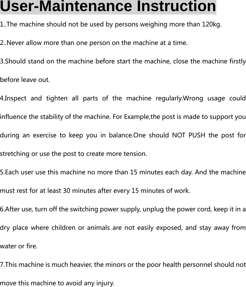  User-Maintenance Instruction 1..The machine should not be used by persons weighing more than 120kg. 2..Never allow more than one person on the machine at a time. 3.Should stand on the machine before start the machine, close the machine firstly before leave out. 4.Inspect and tighten all parts of the machine regularly.Wrong usage  could influence the stability of the machine. For Example,the post is made to support you during an exercise to keep you in  balance.One  should  NOT  PUSH  the  post  for stretching or use the post to create more tension. 5.Each user use this machine no more than 15 minutes each day. And the machine must rest for at least 30 minutes after every 15 minutes of work. 6.After use, turn off the switching power supply, unplug the power cord, keep it in a dry place where children or animals are not easily exposed, and stay away from water or fire. 7.This machine is much heavier, the minors or the poor health personnel should not move this machine to avoid any injury.    
