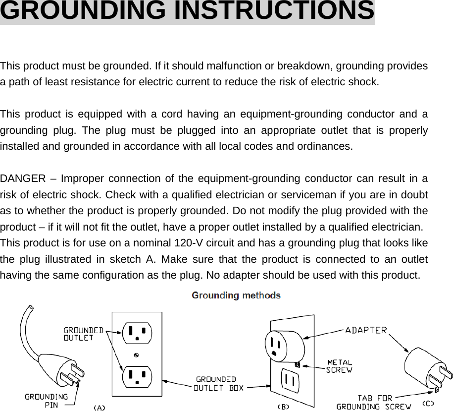 GROUNDING INSTRUCTIONS  This product must be grounded. If it should malfunction or breakdown, grounding provides a path of least resistance for electric current to reduce the risk of electric shock.    This product is equipped with a cord having an equipment-grounding conductor and a grounding plug. The plug must be plugged into an appropriate outlet that is properly installed and grounded in accordance with all local codes and ordinances.  DANGER – Improper connection of the equipment-grounding conductor can result in a risk of electric shock. Check with a qualified electrician or serviceman if you are in doubt as to whether the product is properly grounded. Do not modify the plug provided with the product – if it will not fit the outlet, have a proper outlet installed by a qualified electrician. This product is for use on a nominal 120-V circuit and has a grounding plug that looks like the plug illustrated in sketch A. Make sure that the product is connected to an outlet having the same configuration as the plug. No adapter should be used with this product.                 