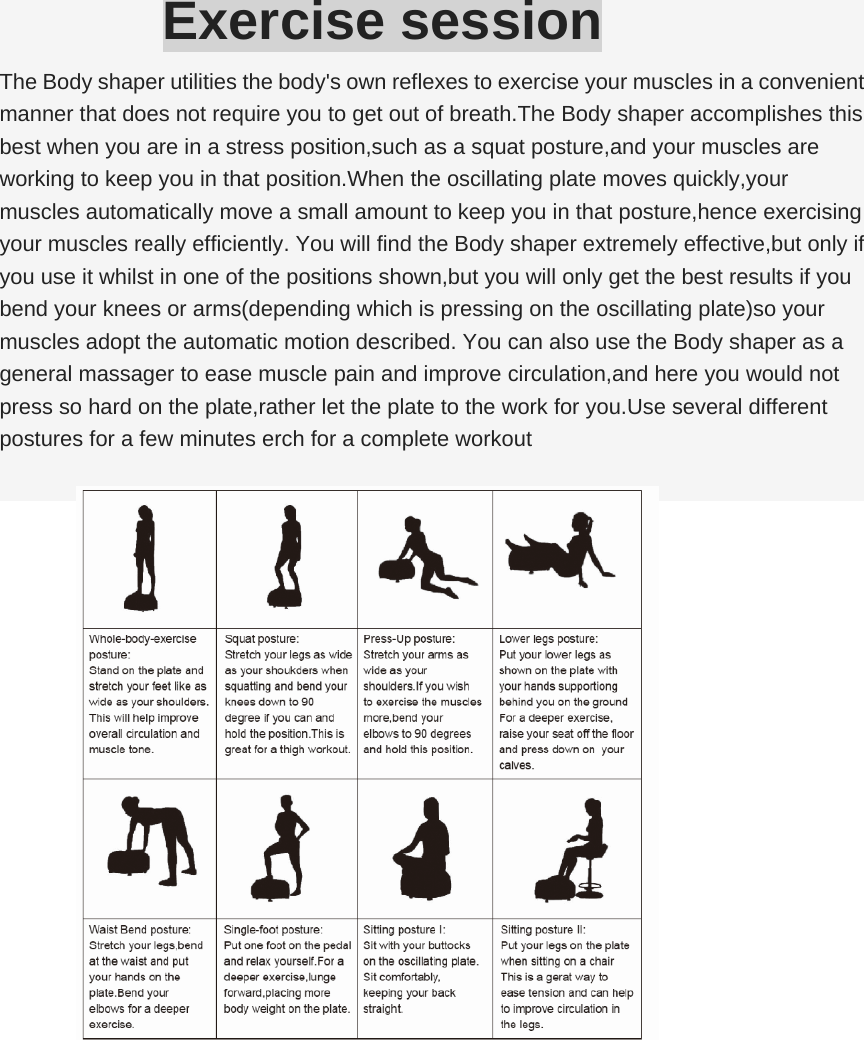 Exercise session The Body shaper utilities the body&apos;s own reflexes to exercise your muscles in a convenient manner that does not require you to get out of breath.The Body shaper accomplishes this best when you are in a stress position,such as a squat posture,and your muscles are working to keep you in that position.When the oscillating plate moves quickly,your muscles automatically move a small amount to keep you in that posture,hence exercising your muscles really efficiently. You will find the Body shaper extremely effective,but only if you use it whilst in one of the positions shown,but you will only get the best results if you bend your knees or arms(depending which is pressing on the oscillating plate)so your muscles adopt the automatic motion described. You can also use the Body shaper as a general massager to ease muscle pain and improve circulation,and here you would not press so hard on the plate,rather let the plate to the work for you.Use several different postures for a few minutes erch for a complete workout 