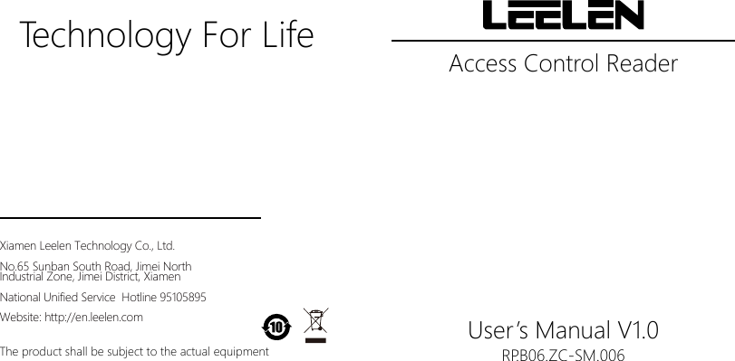 Access Control ReaderUser&rsquo;s Manual V1.0Technology For LifeRP.B06.ZC-SM.006The product shall be subject to the actual equipmentXiamen Leelen Technology Co., Ltd.No.65 Sunban South Road, Jimei North Industrial Zone, Jimei District, XiamenNational Unified Service  Hotline 95105895Website: http://en.leelen.com