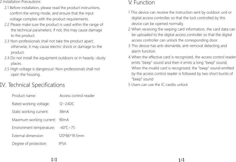 2 Installation Precautions2.1 Before installation, please read the product instructions,     confirm the wiring mode, and ensure that the input      voltage complies with the product requirements.2.2 Please make sure the product is used within the range of      the technical parameters; if not, this may cause damage      to the product.2.3 Non-professionals shall not take the product apart;       otherwise, it may cause electric shock or damage to the       product. 2.4 Do not install the equipment outdoors or in heavily -dusty      places.2.5 High voltage is dangerous! Non-professionals shall not       open the housing.V. Function1 This device can receive the instruction sent by outdoor unit or   digital access controller, so that the lock controlled by this   device can be opened normally.2 When receiving the swiping card information, the card data can   be uploaded to the digital access controller so that the digital   access controller can unlock the corresponding door.3 This device has anti-dismantle, anti-removal detecting and    alarm function.4 When the effective card is recognized, the access control reader   emits "beep" sound and then it emits a long &ldquo;beep&rdquo; sound;   When the invalid card is recognized, the "beep" sound emitted   by the access control reader is followed by two short bursts of   &ldquo;beep&rdquo; sound 5 Users can use the IC cardto unlockⅣ. Technical SpecificationsProduct name:                      Access control readerRated working voltage:         12~24DCStatic working current:          38mAMaximum working current:   90mAEnvironment temperature:    -40℃~75External dimension:              120*86*19.5mmDegree of protection:           IP54【3】【4】