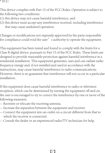 【7】* FCCThis device complies with Part 15 of the FCC Rules. Operation is subject to the following two conditions: (1) this device may not cause harmful interference, and (2) this device must accept any interference received, including interference        that may cause undesired operation.Changes or modifications not expressly approved by the party responsible for compliance could void the user&rsquo;s authority to operate the equipment.This equipment has been tested and found to comply with the limits for a Class B digital device, pursuant to Part 15 of the FCC Rules. These limits are designed to provide reasonable protection against harmful interference in a residential installation. This equipment generates, uses and can radiate radio frequency energy and, if not installed and used in accordance with the instructions, may cause harmful interference to radio communications. However, there is no guarantee that interference will not occur in a particular installation.If this equipment does cause harmful interference to radio or television reception, which can be determined by turning the equipment off and on, the user is encouraged to try to correct the interference by one or more of the following measures:-- Reorient or relocate the receiving antenna.-- Increase the separation between the equipment and receiver.-- Connect the equipment into an outlet on a circuit different from that to      which the receiver is connected.-- Consult the dealer or an experienced radio/TV technician for help.