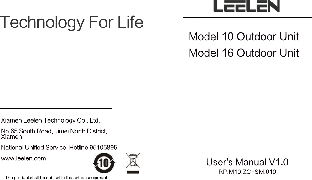 Technology For LifeThe product shall be subject to the actual equipmentRP.M10.ZC-SM.010User's Manual V1.0Model 16 Outdoor UnitModel 10 Outdoor UnitXiamen Leelen Technology Co., Ltd.No.65 South Road, Jimei North District, XiamenNational Unified Service  Hotline 95105895www.leelen.com