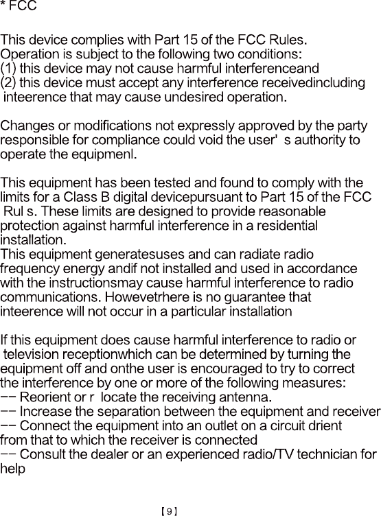 * FCCThis device complies with Part 15 of the FCC Rules.Operation is subject to the following two conditions: (1) this device may not cause harmful interferenceand(2) this device must accept any interference receivedincluding inteerence that may cause undesired operation.Changes or modifications not expressly approved by the party Changes or modifications not expressly approved by the party responsible for compliance could void the user'  s authority to operate the equipmenl.This equipment has been tested and found to comply with the limits for a Class B digital devicepursuant to Part 15 of the FCC Rul s. These limits are designed to provide reasonable protection against harmful interference in a residential installation. installation. This equipment generatesuses and can radiate radio frequency energy andif not installed and used in accordance with the instructionsmay cause harmful interference to radio communications. Howevetrhere is no guarantee that inteerence will not occur in a particular installationIf this equipment does cause harmful interference to radio or television receptionwhich can be determined by turning the  television receptionwhich can be determined by turning the equipment off and onthe user is encouraged to try to correct the interference by one or more of the following measures:-- Reorient or r  locate the receiving antenna.-- Increase the separation between the equipment and receiver-- Connect the equipment into an outlet on a circuit drientfrom that to which the receiver is connected-- Consult the dealer or an experienced radio/TV technician for-- Consult the dealer or an experienced radio/TV technician forhelp【9】