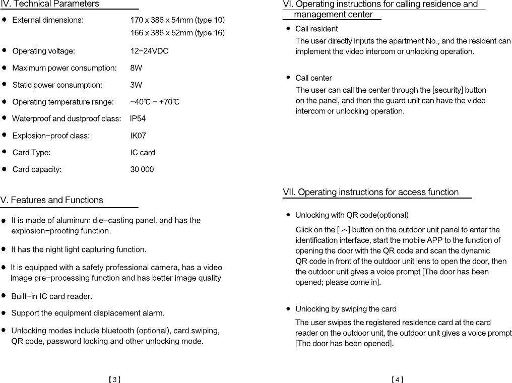 It is made of aluminum die-casting panel, and has the explosion-proofing function.It has the night light capturing function.It is equipped with a safety professional camera, has a video image pre-processing function and has better image qualityBuilt-in IC card reader.Support the equipment displacement alarm.Unlocking modes include bluetooth (optional), card swiping,QR code, password locking and other unlocking mode.V. Features and FunctionsCard capacity:                 30 000Card Type:                   IC cardExplosion-proof class:           IK07Waterproof and dustproof class:   IP54Operating temperature range:     -40℃ - +70℃Static power consumption:       3WMaximum power consumption:     8WOperating voltage:             12-24VDCExternal dimensions:           170 x 386 x 54mm (type 10)                          166 x 386 x 52mm (type 16)IV. Technical ParametersThe user swipes the registered residence card at the card reader on the outdoor unit, the outdoor unit gives a voice prompt[The door has been opened].Unlocking by swiping the cardClick on the [ ︿] button on the outdoor unit panel to enter the identification interface, start the mobile APP to the function ofopening the door with the QR code and scan the dynamic QR code in front of the outdoor unit lens to open the door, thenthe outdoor unit gives a voice prompt [The door has beenopened; please come in].Unlocking with QR code(optional)VII. Operating instructions for access functionThe user can call the center through the [security] buttonon the panel, and then the guard unit can have the videointercom or unlocking operation.Call centerThe user directly inputs the apartment No., and the resident canimplement the video intercom or unlocking operation.Call residentVI. Operating instructions for calling residence and   management center【3】【4】