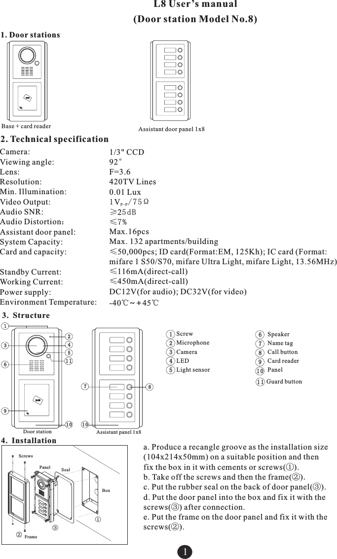 1. Door stations1Assistant door panel 1x8Base + card readerL8 User&rsquo;s manual (Door station Model No.8)2. Technical specificationCamera: Viewing angle:Lens:Resolution: Min. Illumination:Video Output: Audio SNR: Audio Distortion：Assistant door panel:System Capacity: Card and capacity: Standby Current: Working Current:Power supply:Environment Temperature:1/3" CCD92&deg;F=3.6420TV Lines0.01 Lux1V/75&Omega;P-P&ge;25dB&le;7%Max.16pcs Max. 132 apartments/building&le;50,000pcs; ID card(Format:EM, 125Kh); IC card (Format:mifare 1 S50/S70, mifare Ultra Light, mifare Light, 13.56MHz)&le;116mA(direct-call)&le;450mA(direct-call)DC12V(-40℃~+45℃for audio); DC32V(for video)3. Structure12345ScrewMicrophoneCameraLEDLight sensor678910SpeakerName tagCall buttonCard readerPanel1111Guard button1234569107810Door station Assistant panel 1x8a. Produce a recangle groove as the installation size (104x214x50mm) on a suitable position and then fix the box in it with cements or screws(①).b. Take off the screws and then the frame(②).c. Put the rubber seal on the back of door panel(③).d. Put the door panel into the box and fix it with the screws(③) after connection.e. Put the frame on the door panel and fix it with the screws(②).4. Installation ①②③FramePanel SealBoxScrews