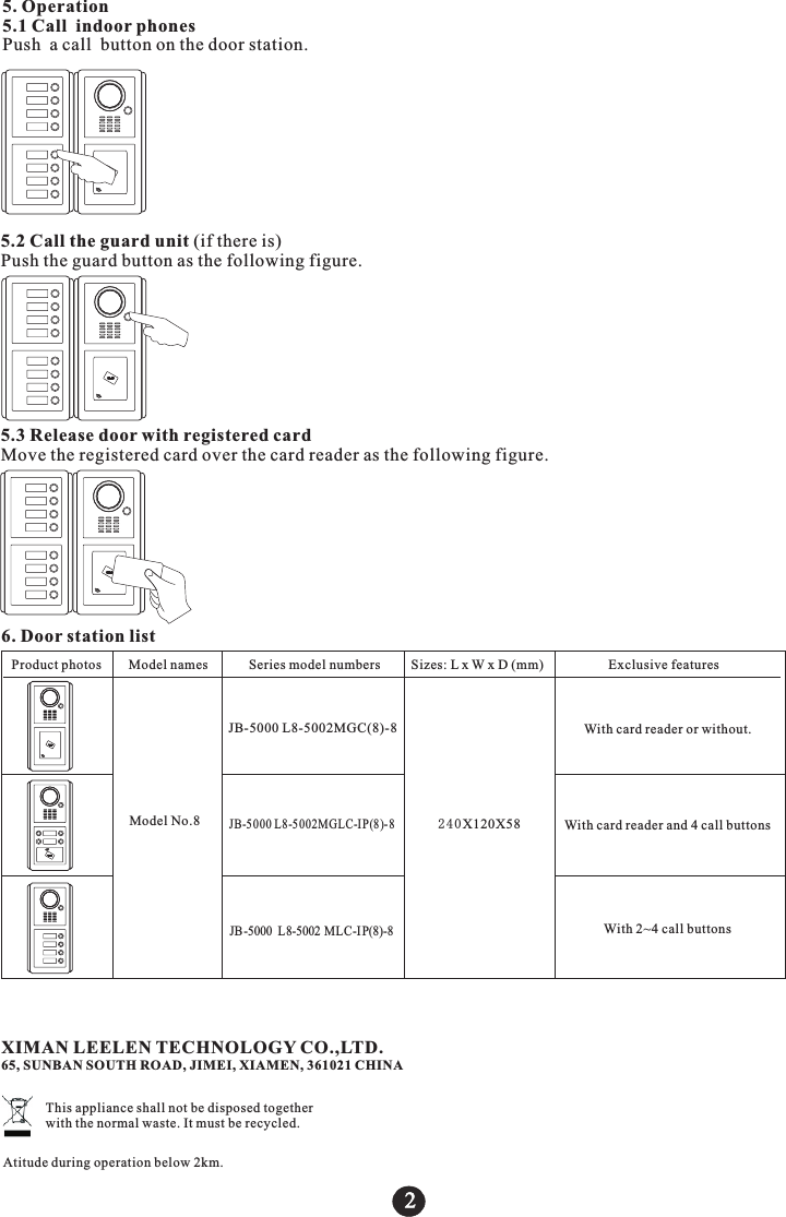 5. Operation5.1 Call indoor phonesPush a call button on the door station.5.2 Call the guard unit (if there is)Push the guard button as the following figure.5.3 Release door with registered cardMove the registered card over the card reader as the following figure.2Product p odel numbers         Sizes: L x W x D (mm)                   Exclusive featureshotos        Model names            Series mModel No.86. Door station list240X120X58JB-5 000 L8-5 002MGLC-I P(8)- 8JB-5000  L8-5002 MLC-I P(8)-8JB-5000 L8-5002MGC(8)-8 With card reader or without.With card reader and 4 call buttonsWith 2~4 call buttonsXIMAN LEELEN TECHNOLOGY CO.,LTD.65, SUNBAN SOUTH ROAD, JIMEI, XIAMEN, 361021 CHINAThis appliance shall not be disposed together with the normal waste. It must be recycled.Atitude during operation below 2km.