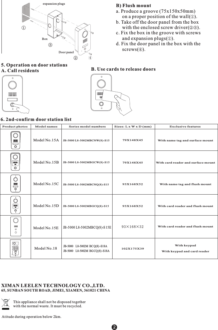 B) Flush mount a. Produce a groove (75x150x50mm)      on a proper position of the wall( ).b. Take off the door panel from the box     with the enclosed screw driver( ).c. Fix the box in the groove with screws     and expansion plugs( ).d. Fix the door panel in the box with the      screws( ).①②③①④Door panelBoxexpansion plugs②①③2B. Use cards to release doors5. Operation on door stationsA. Call residents6. 2nd-confirm door station listProduct p odel numbers         Sizes: L x W x D (mm)                   Exclusive featureshotos        Model names            Series m102X175X39CA L LMICModel No.15AModel No.15BModel No.15CModel No.15DModel No.15EModel No.18JB-5000 L8-5002MBGCW(8)-S15JB-5000 L8-5002MBGCQ(8)-S15JB-5000 L8-5002MBCNW(8)-S15JB-5000 L8-5002MBCNQ(8)-S15With name tag and surface mountWith card reader and surface mountWith card reader and flush mountWith card reader and flush mountWith name tag and flush mount93X168X5293X168X5279X148X4579X148X45With keypadWith keypad and card readerJB-5000  L8-5002M BCQ(8) -S18AJB-5000  L8-5002M BGCQ (8) -S18A93&times;1 68&times;3 2JB-5 000 L8-5002MBCQ(8 )-S 15EXIMAN LEELEN TECHNOLOGY CO.,LTD.65, SUNBAN SOUTH ROAD, JIMEI, XIAMEN, 361021 CHINAThis appliance shall not be disposed together with the normal waste. It must be recycled.Atitude during operation below 2km.