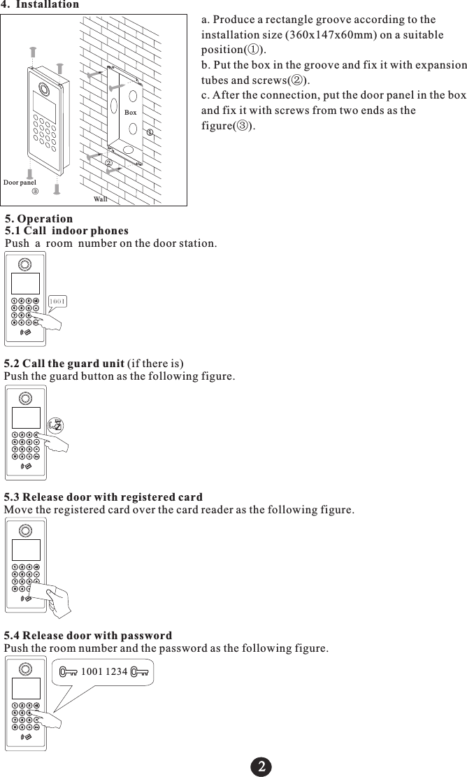 4. Installation 2②j③BoxDoor panelWalla. Produce a rectangle groove according to the installation size (360x147x60mm) on a suitable position(①).b. Put the box in the groove and fix it with expansion tubes and screws(②).c. After the connection, put the door panel in the box and fix it with screws from two ends as the figure(③).5. Operation5.1 Call indoor phonesPush a room number on the door station.10015.2 Call the guard unit (if there is)Push the guard button as the following figure.5.3 Release door with registered cardMove the registered card over the card reader as the following figure.5.4 Release door with passwordPush the room number and the password as the following figure.1001 1234