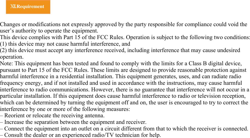      Ⅻ.Requirement Changes or modifications not expressly approved by the party responsible for compliance could void the user’s authority to operate the equipment. This device complies with Part 15 of the FCC Rules. Operation is subject to the following two conditions: (1) this device may not cause harmful interference, and(2) this device must accept any interference received, including interference that may cause undesired operation.Note: This equipment has been tested and found to comply with the limits for a Class B digital device, pursuant to Part 15 of the FCC Rules. These limits are designed to provide reasonable protection against harmful interference in a residential installation. This equipment generates, uses, and can radiate radio frequency energy, and if not installed and used in accordance with the instructions, may cause harmful interference to radio communications. However, there is no guarantee that interference will not occur in a particular installation. If this equipment does cause harmful interference to radio or television reception, which can be determined by turning the equipment off and on, the user is encouraged to try to correct the interference by one or more of the following measures:– Reorient or relocate the receiving antenna.– Increase the separation between the equipment and receiver.– Connect the equipment into an outlet on a circuit different from that to which the receiver is connected.– Consult the dealer or an experienced radio/TV technician for help.