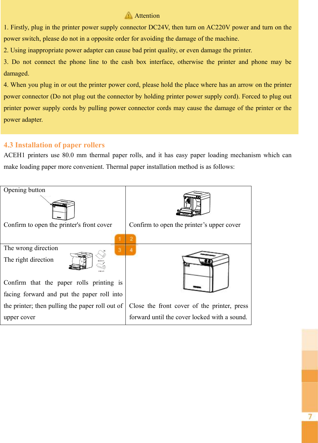 Attention1. Firstly, plug in the printer power supply connector DC24V, then turn on AC220V power and turn on thepower switch, please do not in a opposite order for avoiding the damage of the machine.2. Using inappropriate power adapter can cause bad print quality, or even damage the printer.3. Do not connect the phone line to the cash box interface, otherwise the printer and phone may bedamaged.4. When you plug in or out the printer power cord, please hold the place where has an arrow on the printerpower connector (Do not plug out the connector by holding printer power supply cord). Forced to plug outprinter power supply cords by pulling power connector cords may cause the damage of the printer or thepower adapter.4.3 Installation of paper rollersACEH1 printers use 80.0 mm thermal paper rolls, and it has easy paper loading mechanism which canmake loading paper more convenient. Thermal paper installation method is as follows:Opening buttonConfirm to open the printer&apos;s front coverConfirm to open the printer’s upper coverThe wrong directionThe right directionConfirm that the paper rolls printing isfacing forward and put the paper roll intothe printer; then pulling the paper roll out ofupper coverClose the front cover of the printer, pressforward until the cover locked with a sound.