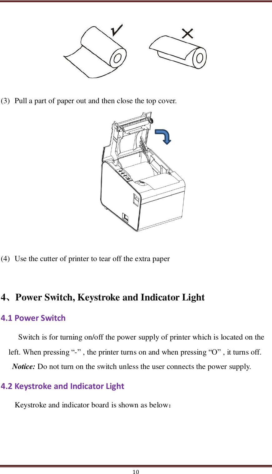  10       (3) Pull a part of paper out and then close the top cover.           (4) Use the cutter of printer to tear off the extra paper  4、Power Switch, Keystroke and Indicator Light   4.1 Power Switch Switch is for turning on/off the power supply of printer which is located on the left. When pressing “-” , the printer turns on and when pressing “O” , it turns off. Notice: Do not turn on the switch unless the user connects the power supply. 4.2 Keystroke and Indicator Light Keystroke and indicator board is shown as below： 