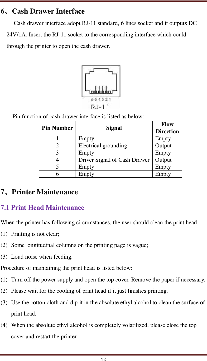  12 6、Cash Drawer Interface Cash drawer interface adopt RJ-11 standard, 6 lines socket and it outputs DC 24V/1A. Insert the RJ-11 socket to the corresponding interface which could through the printer to open the cash drawer.  Pin function of cash drawer interface is listed as below: Pin Number Signal Flow Direction 1 Empty Empty 2 Electrical grounding Output 3 Empty Empty 4 Driver Signal of Cash Drawer Output 5 Empty Empty 6 Empty Empty 7、Printer Maintenance 7.1 Print Head Maintenance When the printer has following circumstances, the user should clean the print head:     (1) Printing is not clear; (2) Some longitudinal columns on the printing page is vague; (3) Loud noise when feeding. Procedure of maintaining the print head is listed below:   (1) Turn off the power supply and open the top cover. Remove the paper if necessary.   (2) Please wait for the cooling of print head if it just finishes printing.   (3) Use the cotton cloth and dip it in the absolute ethyl alcohol to clean the surface of print head. (4) When the absolute ethyl alcohol is completely volatilized, please close the top cover and restart the printer.     