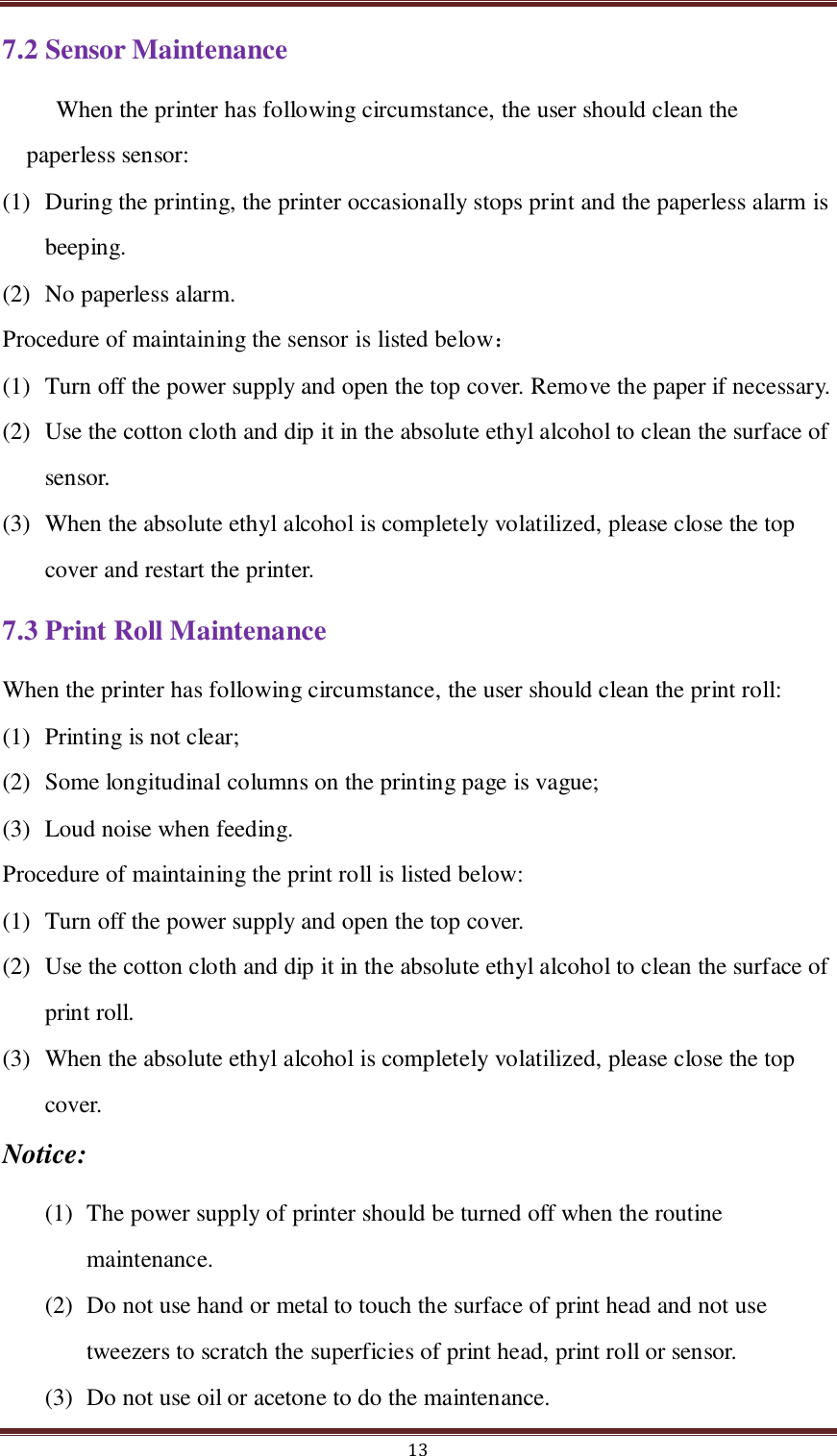  13 7.2 Sensor Maintenance When the printer has following circumstance, the user should clean the paperless sensor: (1) During the printing, the printer occasionally stops print and the paperless alarm is beeping. (2) No paperless alarm.   Procedure of maintaining the sensor is listed below：   (1) Turn off the power supply and open the top cover. Remove the paper if necessary. (2) Use the cotton cloth and dip it in the absolute ethyl alcohol to clean the surface of sensor. (3) When the absolute ethyl alcohol is completely volatilized, please close the top cover and restart the printer.  7.3 Print Roll Maintenance When the printer has following circumstance, the user should clean the print roll: (1) Printing is not clear;   (2) Some longitudinal columns on the printing page is vague;   (3) Loud noise when feeding.   Procedure of maintaining the print roll is listed below:   (1) Turn off the power supply and open the top cover.   (2) Use the cotton cloth and dip it in the absolute ethyl alcohol to clean the surface of print roll. (3) When the absolute ethyl alcohol is completely volatilized, please close the top cover.   Notice: (1) The power supply of printer should be turned off when the routine maintenance. (2) Do not use hand or metal to touch the surface of print head and not use tweezers to scratch the superficies of print head, print roll or sensor. (3) Do not use oil or acetone to do the maintenance. 