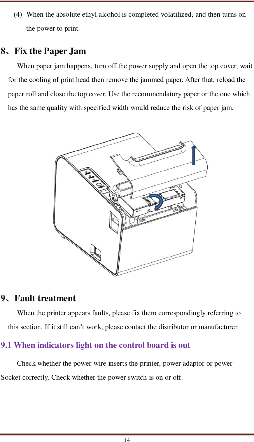  14 (4) When the absolute ethyl alcohol is completed volatilized, and then turns on the power to print.   8、Fix the Paper Jam When paper jam happens, turn off the power supply and open the top cover, wait for the cooling of print head then remove the jammed paper. After that, reload the paper roll and close the top cover. Use the recommendatory paper or the one which has the same quality with specified width would reduce the risk of paper jam.             9、Fault treatment When the printer appears faults, please fix them correspondingly referring to this section. If it still can’t work, please contact the distributor or manufacturer. 9.1 When indicators light on the control board is out Check whether the power wire inserts the printer, power adaptor or power Socket correctly. Check whether the power switch is on or off.  