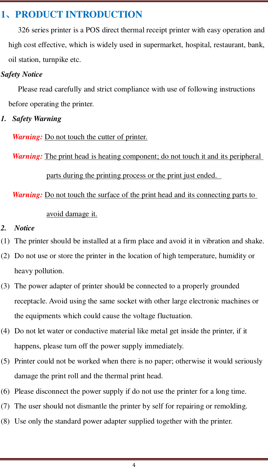  4 1、PRODUCT INTRODUCTION 326 series printer is a POS direct thermal receipt printer with easy operation and high cost effective, which is widely used in supermarket, hospital, restaurant, bank, oil station, turnpike etc. Safety Notice Please read carefully and strict compliance with use of following instructions before operating the printer. 1. Safety Warning Warning: Do not touch the cutter of printer. Warning: The print head is heating component; do not touch it and its peripheral parts during the printing process or the print just ended.   Warning: Do not touch the surface of the print head and its connecting parts to avoid damage it. 2.  Notice (1) The printer should be installed at a firm place and avoid it in vibration and shake.     (2) Do not use or store the printer in the location of high temperature, humidity or heavy pollution. (3) The power adapter of printer should be connected to a properly grounded receptacle. Avoid using the same socket with other large electronic machines or the equipments which could cause the voltage fluctuation.   (4) Do not let water or conductive material like metal get inside the printer, if it happens, please turn off the power supply immediately.   (5) Printer could not be worked when there is no paper; otherwise it would seriously damage the print roll and the thermal print head. (6) Please disconnect the power supply if do not use the printer for a long time.   (7) The user should not dismantle the printer by self for repairing or remolding. (8) Use only the standard power adapter supplied together with the printer. 