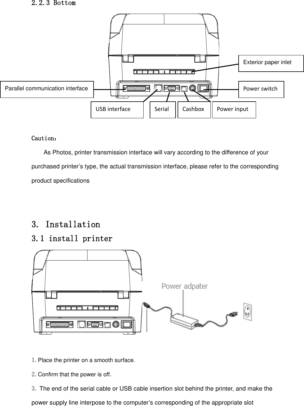 2.2.3 Bottom    Caution： As Photos, printer transmission interface will vary according to the difference of your purchased printer’s type, the actual transmission interface, please refer to the corresponding product specifications   3. Installation 3.1 install printer   1.Place the printer on a smooth surface. 2.Confirm that the power is off. 3. The end of the serial cable or USB cable insertion slot behind the printer, and make the power supply line interpose to the computer’s corresponding of the appropriate slot   Exterior paper inlet Power switch Power input Parallel communication interface USB interface Serial Cashbox 