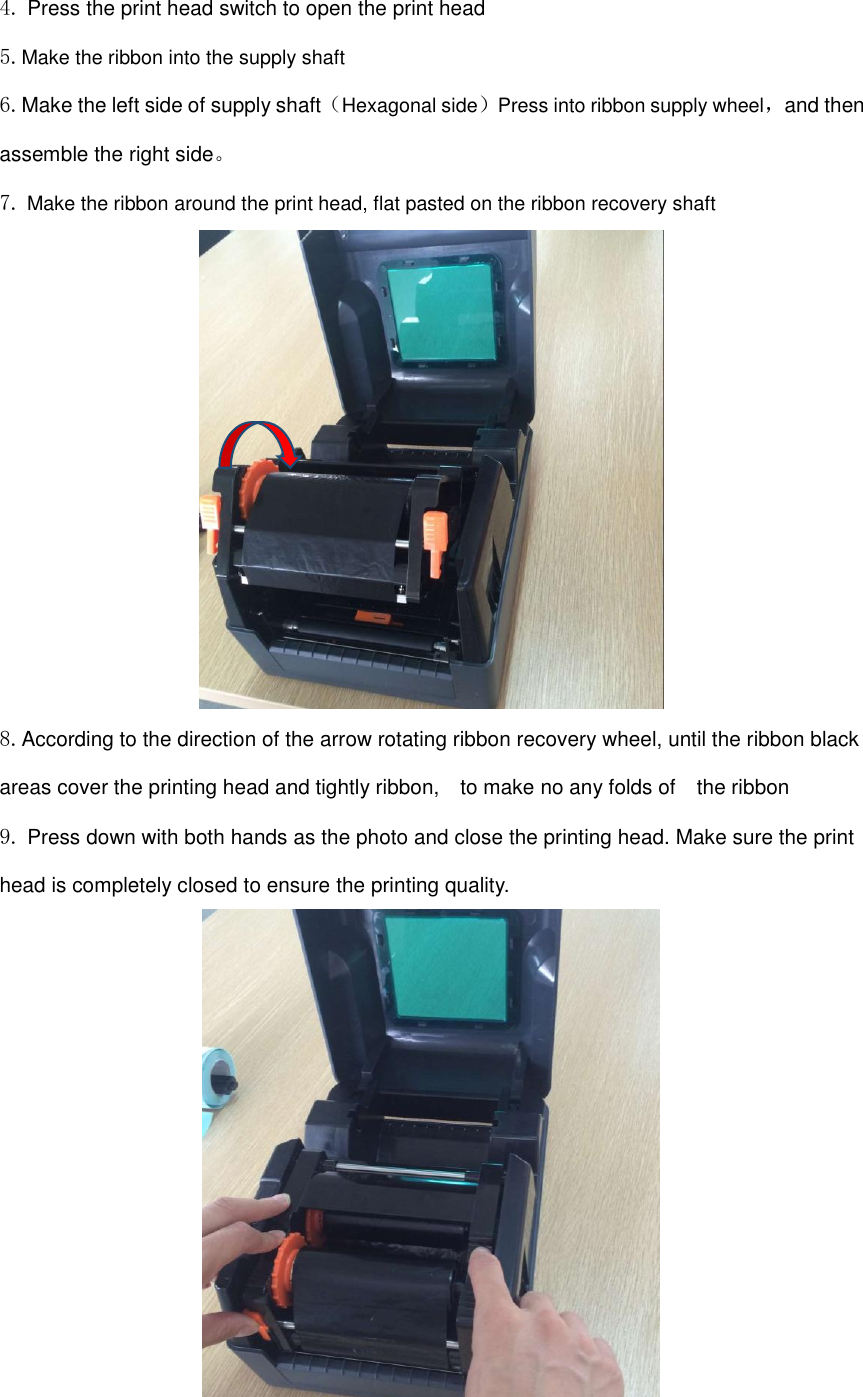 4. Press the print head switch to open the print head 5.Make the ribbon into the supply shaft 6.Make the left side of supply shaft（Hexagonal side）Press into ribbon supply wheel，and then assemble the right side。 7. Make the ribbon around the print head, flat pasted on the ribbon recovery shaft  8.According to the direction of the arrow rotating ribbon recovery wheel, until the ribbon black areas cover the printing head and tightly ribbon,    to make no any folds of    the ribbon 9. Press down with both hands as the photo and close the printing head. Make sure the print head is completely closed to ensure the printing quality.   