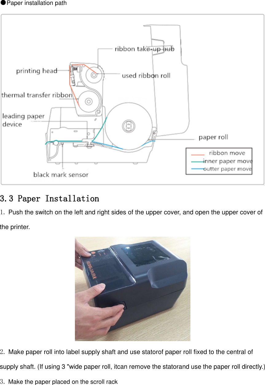 ●Paper installation path  3.3 Paper Installation 1. Push the switch on the left and right sides of the upper cover, and open the upper cover of the printer.  2. Make paper roll into label supply shaft and use statorof paper roll fixed to the central of supply shaft. (If using 3 &quot;wide paper roll, itcan remove the statorand use the paper roll directly.) 3. Make the paper placed on the scroll rack 