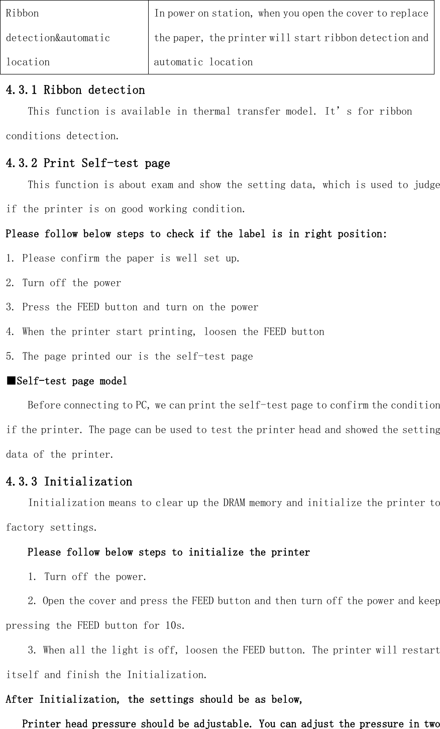 Ribbon detection&amp;automatic location In power on station, when you open the cover to replace the paper, the printer will start ribbon detection and automatic location 4.3.1 Ribbon detection This function is available in thermal transfer model. It’s for ribbon conditions detection. 4.3.2 Print Self-test page This function is about exam and show the setting data, which is used to judge if the printer is on good working condition. Please follow below steps to check if the label is in right position: 1. Please confirm the paper is well set up. 2. Turn off the power 3. Press the FEED button and turn on the power 4. When the printer start printing, loosen the FEED button 5. The page printed our is the self-test page ■Self-test page model Before connecting to PC, we can print the self-test page to confirm the condition if the printer. The page can be used to test the printer head and showed the setting data of the printer. 4.3.3 Initialization Initialization means to clear up the DRAM memory and initialize the printer to factory settings. Please follow below steps to initialize the printer 1. Turn off the power. 2. Open the cover and press the FEED button and then turn off the power and keep pressing the FEED button for 10s. 3. When all the light is off, loosen the FEED button. The printer will restart itself and finish the Initialization. After Initialization, the settings should be as below,    Printer head pressure should be adjustable. You can adjust the pressure in two 
