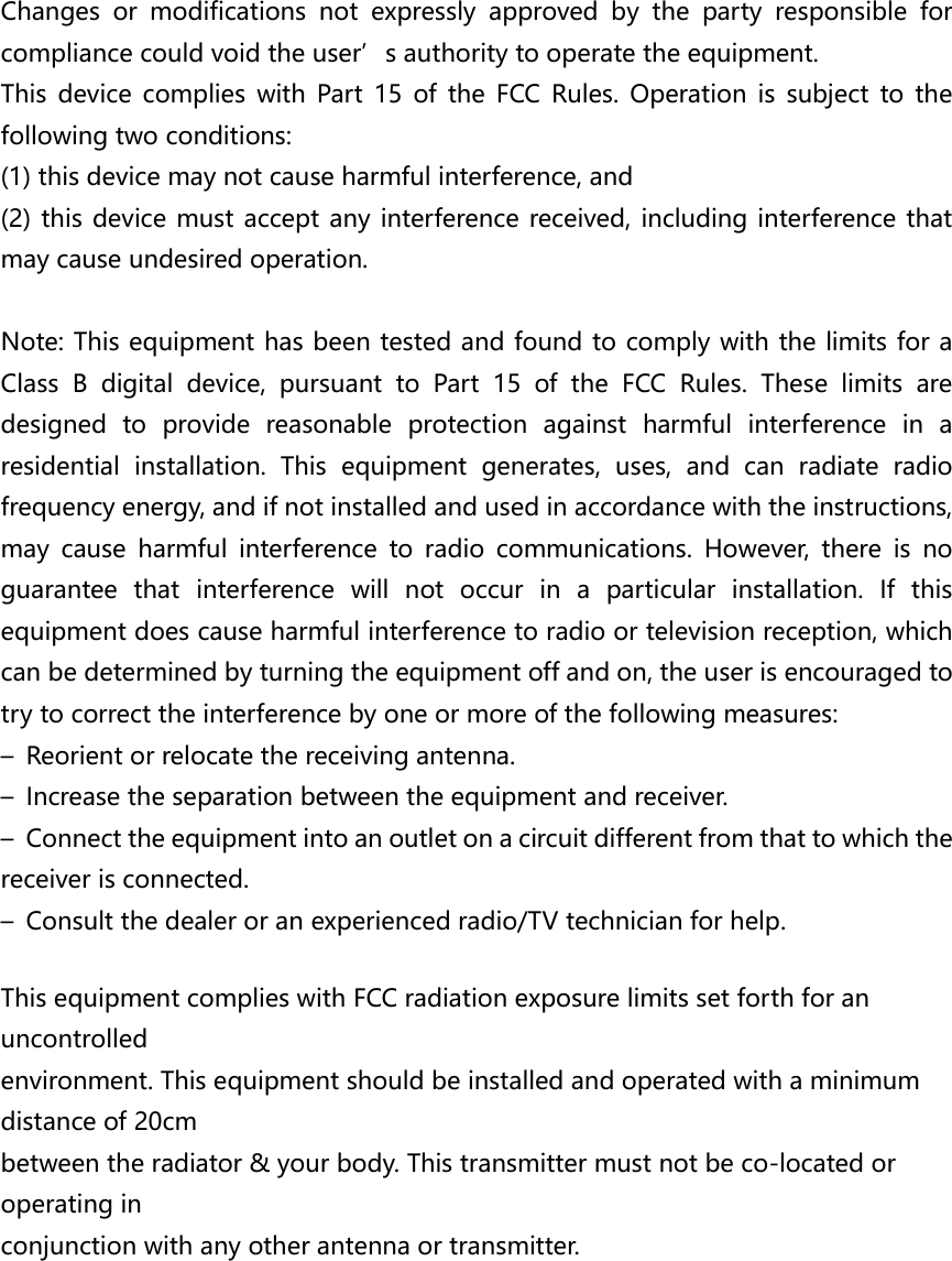 Changes  or  modifications  not  expressly  approved  by  the  party  responsible  for compliance could void the user’s authority to operate the equipment.   This  device  complies  with  Part  15  of  the  FCC  Rules.  Operation  is  subject  to  the following two conditions:   (1) this device may not cause harmful interference, and (2) this device must accept any interference received, including interference that may cause undesired operation.  Note: This equipment has been tested and found to comply with the limits for a Class  B  digital  device,  pursuant  to  Part  15  of  the  FCC  Rules.  These  limits  are designed  to  provide  reasonable  protection  against  harmful  interference  in  a residential  installation.  This  equipment  generates,  uses,  and  can  radiate  radio frequency energy, and if not installed and used in accordance with the instructions, may  cause  harmful  interference  to  radio  communications.  However,  there  is  no guarantee  that  interference  will  not  occur  in  a  particular  installation.  If  this equipment does cause harmful interference to radio or television reception, which can be determined by turning the equipment off and on, the user is encouraged to try to correct the interference by one or more of the following measures: –  Reorient or relocate the receiving antenna. –  Increase the separation between the equipment and receiver. –  Connect the equipment into an outlet on a circuit different from that to which the receiver is connected. –  Consult the dealer or an experienced radio/TV technician for help.  This equipment complies with FCC radiation exposure limits set forth for an uncontrolled environment. This equipment should be installed and operated with a minimum distance of 20cm between the radiator &amp; your body. This transmitter must not be co-located or operating in conjunction with any other antenna or transmitter.         