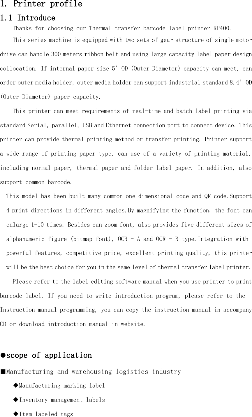 1. Printer profile 1.1 Introduce Thanks for choosing our Thermal transfer barcode label printer RP400.  This series machine is equipped with two sets of gear structure of single motor drive can handle 300 meters ribbon belt and using large capacity label paper design collocation. If internal paper size 5’OD (Outer Diameter) capacity can meet, can order outer media holder, outer media holder can support industrial standard 8.4’OD (Outer Diameter) paper capacity.  This printer can meet requirements of real-time and batch label printing via standard Serial, parallel, USB and Ethernet connection port to connect device. This printer can provide thermal printing method or transfer printing. Printer support a wide range of printing paper type, can use of a variety of printing material, including normal paper, thermal paper and folder label paper. In addition, also support common barcode. This model has been built many common one dimensional code and QR code.Support 4 print directions in different angles.By magnifying the function, the font can enlarge 1-10 times. Besides can zoom font, also provides five different sizes of alphanumeric figure (bitmap font), OCR - A and OCR - B type.Integration with powerful features, competitive price, excellent printing quality, this printer will be the best choice for you in the same level of thermal transfer label printer. Please refer to the label editing software manual when you use printer to print barcode label. If you need to write introduction program, please refer to the  Instruction manual programming, you can copy the instruction manual in accompany CD or download introduction manual in website.  ●scope of application ■Manufacturing and warehousing logistics industry ◆Manufacturing marking label ◆Inventory management labels ◆Item labeled tags 