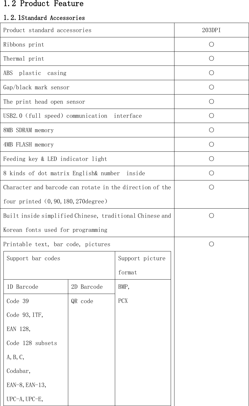 1.2 Product Feature 1.2.1Standard Accessories Product standard accessories 203DPI Ribbons print ○ Thermal print ○ ABS  plastic  casing ○ Gap/black mark sensor ○ The print head open sensor ○ USB2.0（full speed）communication  interface ○ 8MB SDRAM memory ○ 4MB FLASH memory ○ Feeding key &amp; LED indicator light ○ 8 kinds of dot matrix English&amp; number  inside ○ Character and barcode can rotate in the direction of the four printed（0,90,180,270degree） ○ Built inside simplified Chinese, traditional Chinese and Korean fonts used for programming ○ Printable text, bar code, pictures Support bar codes Support picture format 1D Barcode 2D Barcode BMP, PCX Code 39 Code 93,ITF, EAN 128, Code 128 subsets A,B,C, Codabar, EAN-8,EAN-13, UPC-A,UPC-E, QR code ○ 