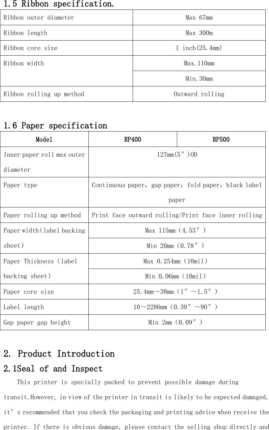 1.5 Ribbon specification. Ribbon outer diameter Max 67mm Ribbon length Max 300m Ribbon core size 1 inch(25.4mm) Ribbon width Max.110mm Min.30mm Ribbon rolling up method Outward rolling  1.6 Paper specification Model RP400 RP500 Inner paper roll max outer diameter 127mm(5″)OD Paper type Continuous paper，gap paper，fold paper，black label paper Paper rolling up method Print face outward rolling/Print face inner rolling Paper width（label backing sheet） Max 115mm（4.53″） Min 20mm（0.78″） Paper Thickness（label backing sheet） Max 0.254mm（10mil） Min 0.06mm（10mil） Paper core size   25.4mm～38mm（1″～1.5″） Label length 10～2286mm（0.39″～90″） Gap paper gap height Min 2mm（0.09″）  2. Product Introduction 2.1Seal of and Inspect This printer is specially packed to prevent possible damage during transit.However, in view of the printer in transit is likely to be expected damaged, it’s recommended that you check the packaging and printing advice when receive the printer. If there is obvious damage, please contact the selling shop directly and 