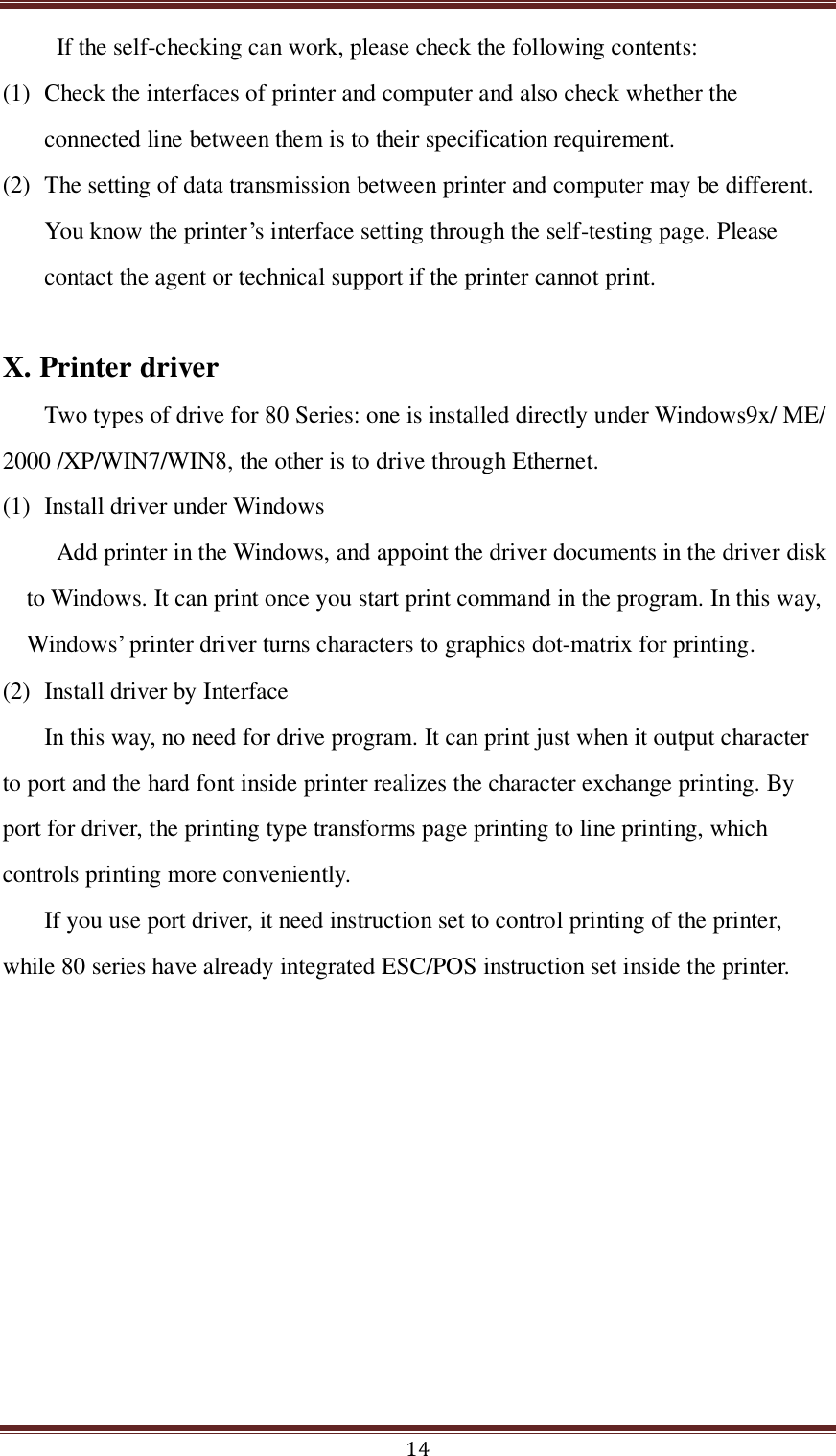  14 If the self-checking can work, please check the following contents: (1) Check the interfaces of printer and computer and also check whether the connected line between them is to their specification requirement.   (2) The setting of data transmission between printer and computer may be different. You know the printer’s interface setting through the self-testing page. Please contact the agent or technical support if the printer cannot print.  X. Printer driver Two types of drive for 80 Series: one is installed directly under Windows9x/ ME/ 2000 /XP/WIN7/WIN8, the other is to drive through Ethernet. (1) Install driver under Windows Add printer in the Windows, and appoint the driver documents in the driver disk to Windows. It can print once you start print command in the program. In this way, Windows’ printer driver turns characters to graphics dot-matrix for printing.   (2) Install driver by Interface In this way, no need for drive program. It can print just when it output character to port and the hard font inside printer realizes the character exchange printing. By port for driver, the printing type transforms page printing to line printing, which controls printing more conveniently. If you use port driver, it need instruction set to control printing of the printer, while 80 series have already integrated ESC/POS instruction set inside the printer. 