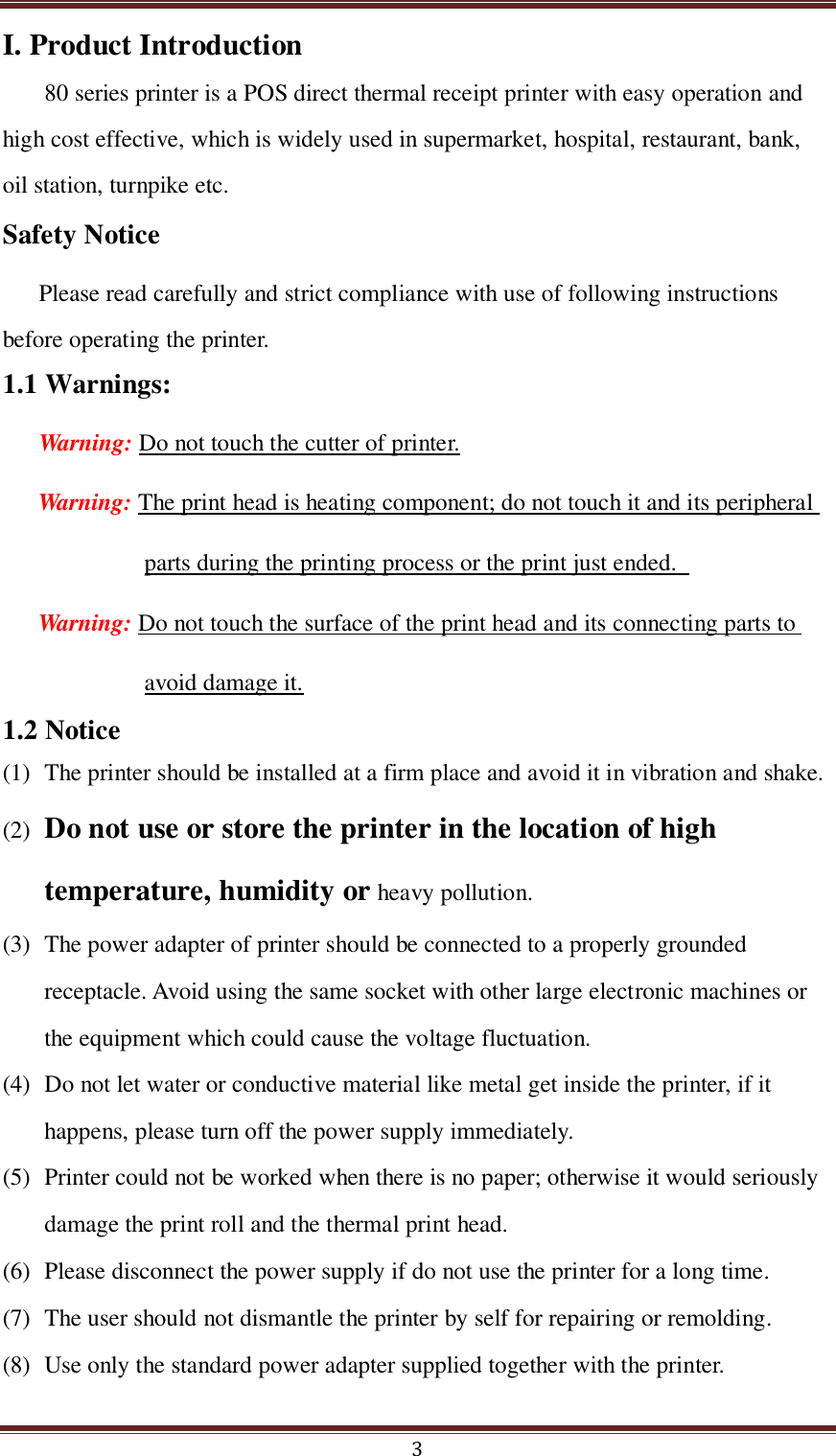  3 I. Product Introduction 80 series printer is a POS direct thermal receipt printer with easy operation and high cost effective, which is widely used in supermarket, hospital, restaurant, bank, oil station, turnpike etc. Safety Notice Please read carefully and strict compliance with use of following instructions before operating the printer. 1.1 Warnings: Warning: Do not touch the cutter of printer. Warning: The print head is heating component; do not touch it and its peripheral parts during the printing process or the print just ended.   Warning: Do not touch the surface of the print head and its connecting parts to avoid damage it. 1.2 Notice (1) The printer should be installed at a firm place and avoid it in vibration and shake.     (2) Do not use or store the printer in the location of high temperature, humidity or heavy pollution. (3) The power adapter of printer should be connected to a properly grounded receptacle. Avoid using the same socket with other large electronic machines or the equipment which could cause the voltage fluctuation.   (4) Do not let water or conductive material like metal get inside the printer, if it happens, please turn off the power supply immediately.   (5) Printer could not be worked when there is no paper; otherwise it would seriously damage the print roll and the thermal print head. (6) Please disconnect the power supply if do not use the printer for a long time.   (7) The user should not dismantle the printer by self for repairing or remolding. (8) Use only the standard power adapter supplied together with the printer. 
