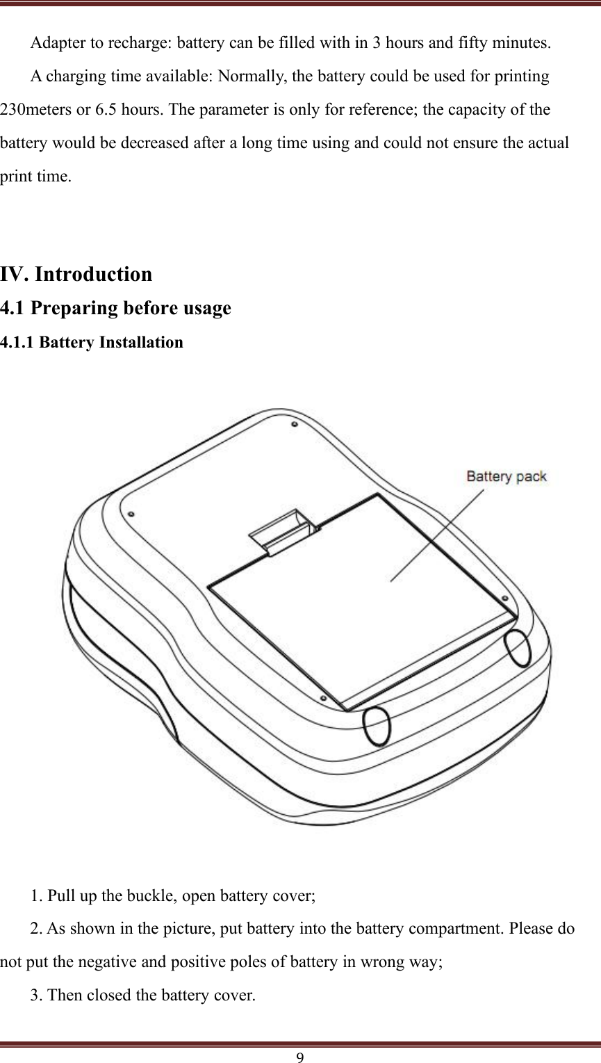 9Adapter to recharge: battery can be filled with in 3 hours and fifty minutes.A charging time available: Normally, the battery could be used for printing230meters or 6.5 hours. The parameter is only for reference; the capacity of thebattery would be decreased after a long time using and could not ensure the actualprint time.IV. Introduction4.1 Preparing before usage4.1.1 Battery Installation1. Pull up the buckle, open battery cover;2. As shown in the picture, put battery into the battery compartment. Please donot put the negative and positive poles of battery in wrong way;3. Then closed the battery cover.