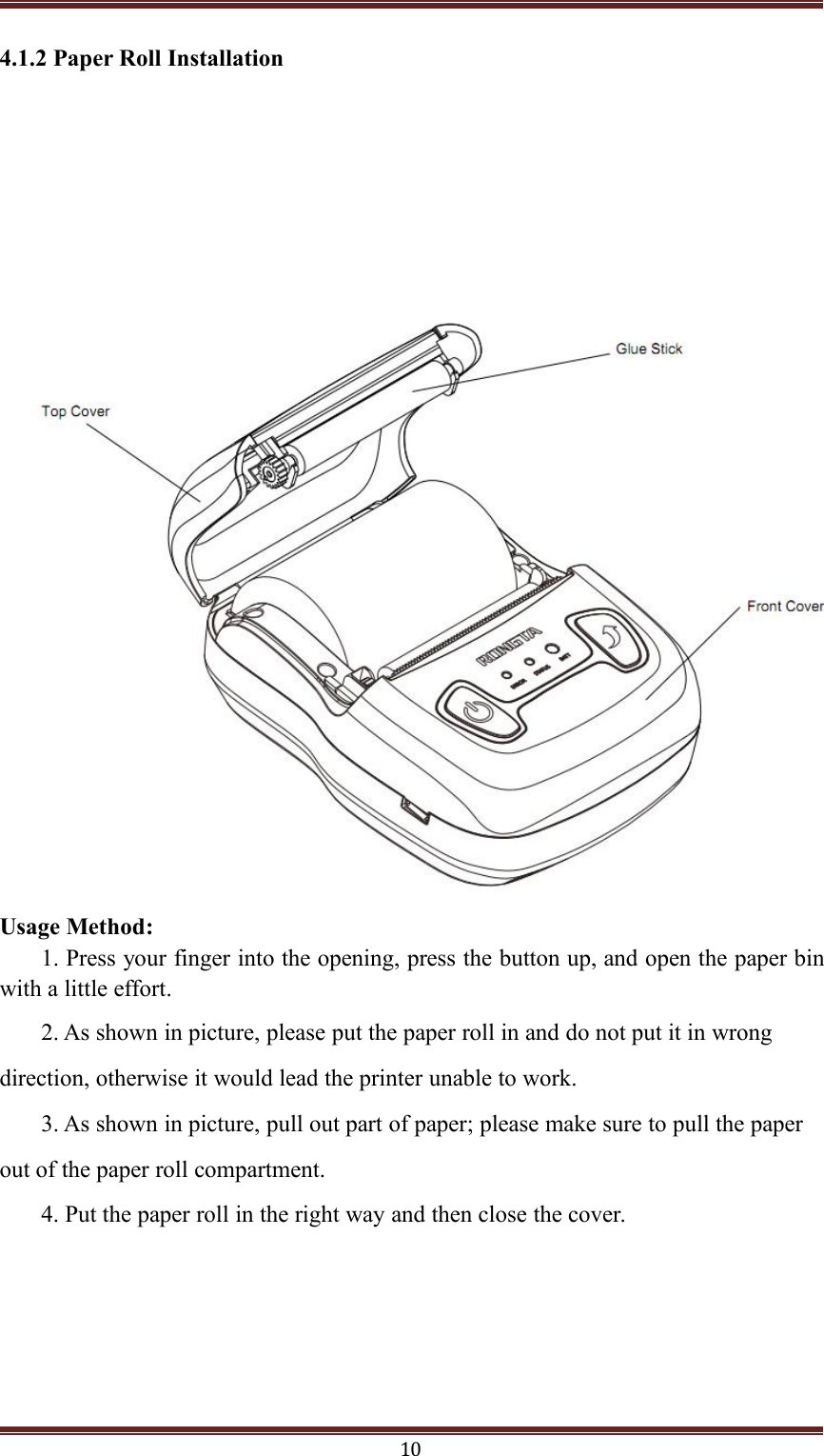 104.1.2 Paper Roll InstallationUsage Method:1. Press your finger into the opening, press the button up, and open the paper binwith a little effort.2. As shown in picture, please put the paper roll in and do not put it in wrongdirection, otherwise it would lead the printer unable to work.3. As shown in picture, pull out part of paper; please make sure to pull the paperout of the paper roll compartment.4. Put the paper roll in the right way and then close the cover.