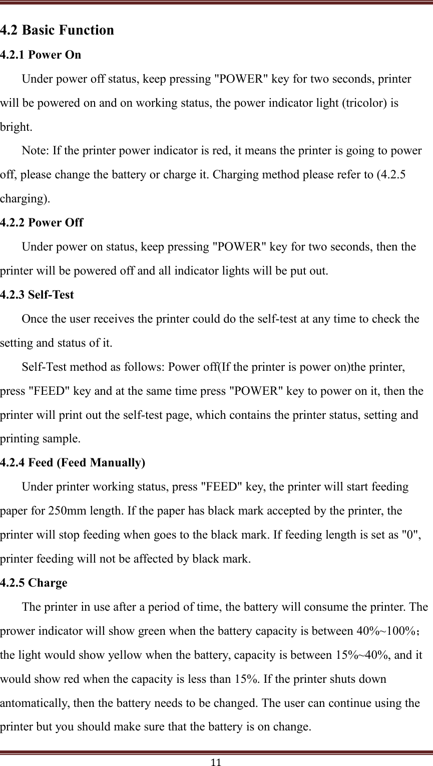 114.2 Basic Function4.2.1 Power OnUnder power off status, keep pressing "POWER" key for two seconds, printerwill be powered on and on working status, the power indicator light (tricolor) isbright.Note: If the printer power indicator is red, it means the printer is going to poweroff, please change the battery or charge it. Charging method please refer to (4.2.5charging).4.2.2 Power OffUnder power on status, keep pressing "POWER" key for two seconds, then theprinter will be powered off and all indicator lights will be put out.4.2.3 Self-TestOnce the user receives the printer could do the self-test at any time to check thesetting and status of it.Self-Test method as follows: Power off(If the printer is power on)the printer,press "FEED" key and at the same time press "POWER" key to power on it, then theprinter will print out the self-test page, which contains the printer status, setting andprinting sample.4.2.4 Feed (Feed Manually)Under printer working status, press "FEED" key, the printer will start feedingpaper for 250mm length. If the paper has black mark accepted by the printer, theprinter will stop feeding when goes to the black mark. If feeding length is set as "0",printer feeding will not be affected by black mark.4.2.5 ChargeThe printer in use after a period of time, the battery will consume the printer. Theprower indicator will show green when the battery capacity is between 40%~100%；the light would show yellow when the battery, capacity is between 15%~40%, and itwould show red when the capacity is less than 15%. If the printer shuts downantomatically, then the battery needs to be changed. The user can continue using theprinter but you should make sure that the battery is on change.