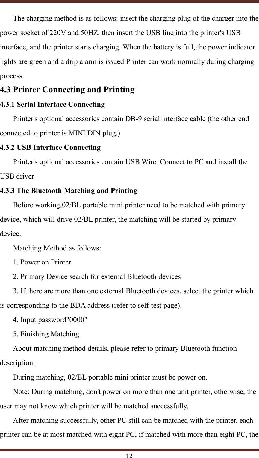 12The charging method is as follows: insert the charging plug of the charger into thepower socket of 220V and 50HZ, then insert the USB line into the printer's USBinterface, and the printer starts charging. When the battery is full, the power indicatorlights are green and a drip alarm is issued.Printer can work normally during chargingprocess.4.3 Printer Connecting and Printing4.3.1 Serial Interface ConnectingPrinter's optional accessories contain DB-9 serial interface cable (the other endconnected to printer is MINI DIN plug.)4.3.2 USB Interface ConnectingPrinter's optional accessories contain USB Wire, Connect to PC and install theUSB driver4.3.3 The Bluetooth Matching and PrintingBefore working,02/BL portable mini printer need to be matched with primarydevice, which will drive 02/BL printer, the matching will be started by primarydevice.Matching Method as follows:1. Power on Printer2. Primary Device search for external Bluetooth devices3. If there are more than one external Bluetooth devices, select the printer whichis corresponding to the BDA address (refer to self-test page).4. Input password"0000"5. Finishing Matching.About matching method details, please refer to primary Bluetooth functiondescription.During matching, 02/BL portable mini printer must be power on.Note: During matching, don't power on more than one unit printer, otherwise, theuser may not know which printer will be matched successfully.After matching successfully, other PC still can be matched with the printer, eachprinter can be at most matched with eight PC, if matched with more than eight PC, the