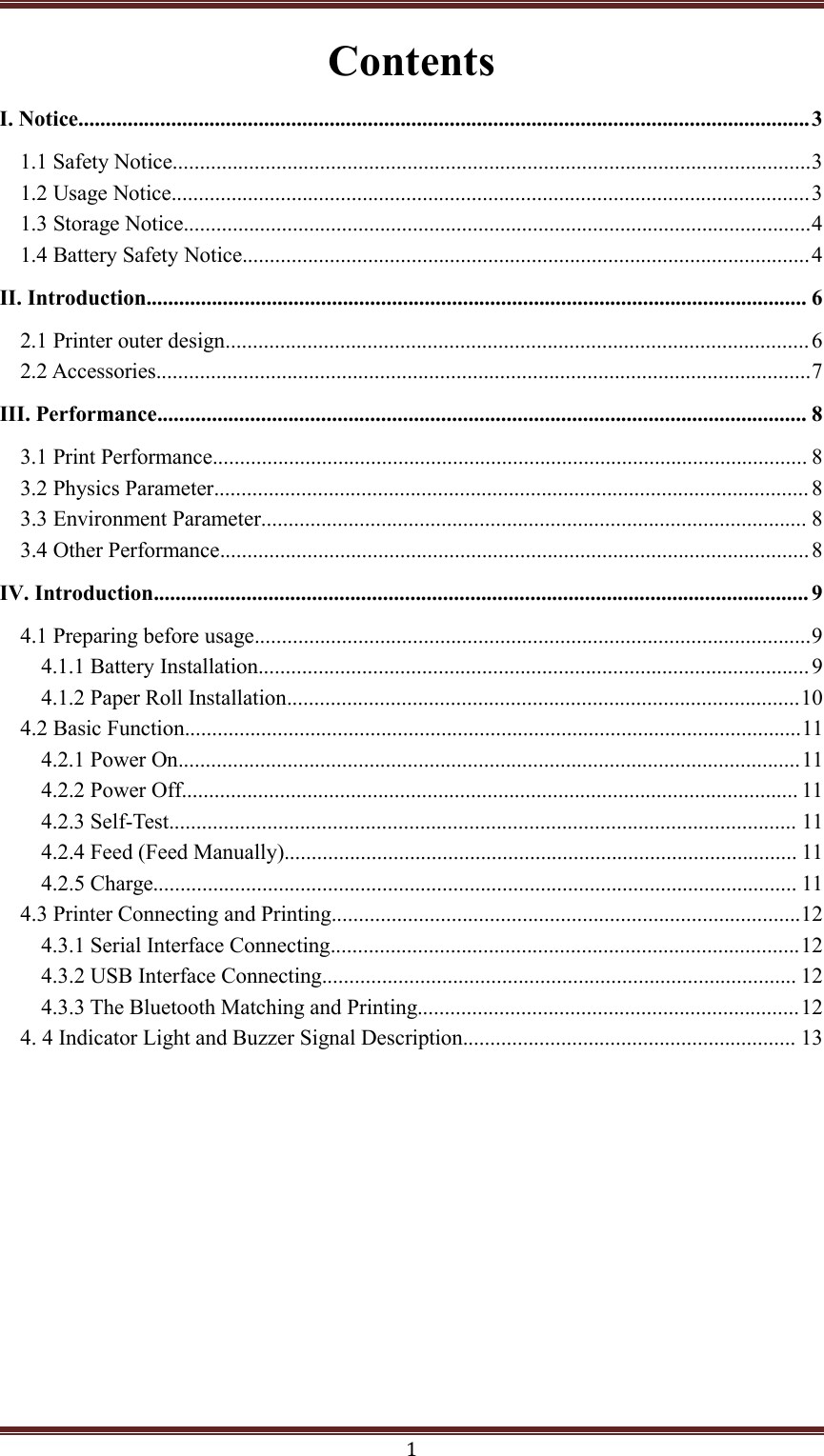 1ContentsI. Notice......................................................................................................................................31.1 Safety Notice.....................................................................................................................31.2 Usage Notice.....................................................................................................................31.3 Storage Notice...................................................................................................................41.4 Battery Safety Notice........................................................................................................4II. Introduction......................................................................................................................... 62.1 Printer outer design........................................................................................................... 62.2 Accessories........................................................................................................................7III. Performance....................................................................................................................... 83.1 Print Performance............................................................................................................. 83.2 Physics Parameter............................................................................................................. 83.3 Environment Parameter.................................................................................................... 83.4 Other Performance............................................................................................................ 8IV. Introduction........................................................................................................................ 94.1 Preparing before usage......................................................................................................94.1.1 Battery Installation.....................................................................................................94.1.2 Paper Roll Installation..............................................................................................104.2 Basic Function.................................................................................................................114.2.1 Power On..................................................................................................................114.2.2 Power Off................................................................................................................. 114.2.3 Self-Test................................................................................................................... 114.2.4 Feed (Feed Manually).............................................................................................. 114.2.5 Charge...................................................................................................................... 114.3 Printer Connecting and Printing......................................................................................124.3.1 Serial Interface Connecting......................................................................................124.3.2 USB Interface Connecting....................................................................................... 124.3.3 The Bluetooth Matching and Printing......................................................................124. 4 Indicator Light and Buzzer Signal Description............................................................. 13
