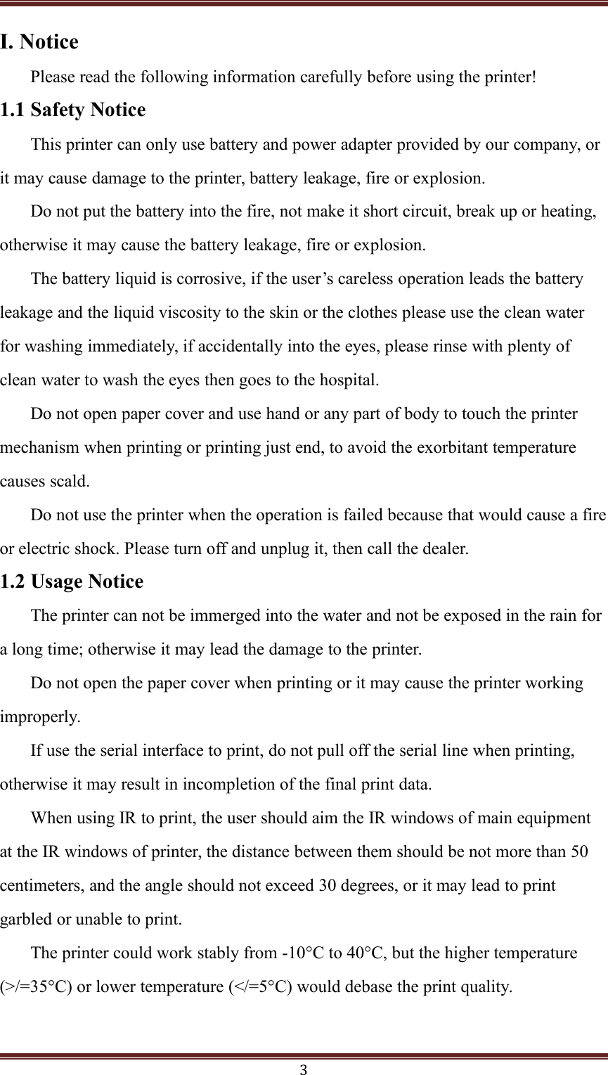 3I. NoticePlease read the following information carefully before using the printer!1.1 Safety NoticeThis printer can only use battery and power adapter provided by our company, orit may cause damage to the printer, battery leakage, fire or explosion.Do not put the battery into the fire, not make it short circuit, break up or heating,otherwise it may cause the battery leakage, fire or explosion.The battery liquid is corrosive, if the user&rsquo;s careless operation leads the batteryleakage and the liquid viscosity to the skin or the clothes please use the clean waterfor washing immediately, if accidentally into the eyes, please rinse with plenty ofclean water to wash the eyes then goes to the hospital.Do not open paper cover and use hand or any part of body to touch the printermechanism when printing or printing just end, to avoid the exorbitant temperaturecauses scald.Do not use the printer when the operation is failed because that would cause a fireor electric shock. Please turn off and unplug it, then call the dealer.1.2 Usage NoticeThe printer can not be immerged into the water and not be exposed in the rain fora long time; otherwise it may lead the damage to the printer.Do not open the paper cover when printing or it may cause the printer workingimproperly.If use the serial interface to print, do not pull off the serial line when printing,otherwise it may result in incompletion of the final print data.When using IR to print, the user should aim the IR windows of main equipmentat the IR windows of printer, the distance between them should be not more than 50centimeters, and the angle should not exceed 30 degrees, or it may lead to printgarbled or unable to print.The printer could work stably from -10&deg;C to 40&deg;C, but the higher temperature(>/=45&deg;C) or lower temperature (</=5&deg;C) would debase the print quality.3