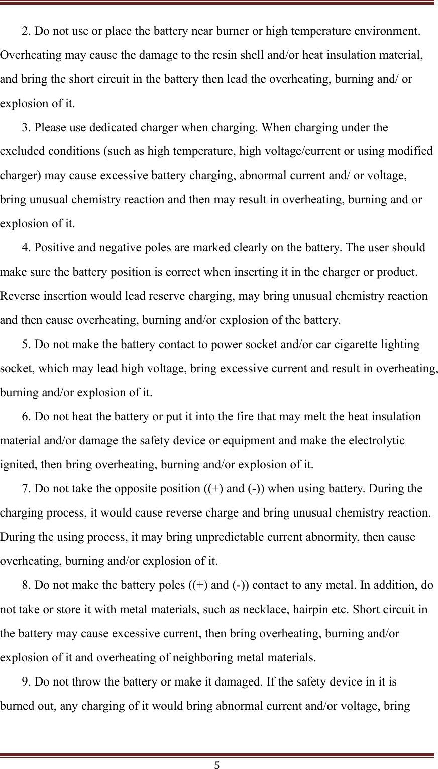 52. Do not use or place the battery near burner or high temperature environment.Overheating may cause the damage to the resin shell and/or heat insulation material,and bring the short circuit in the battery then lead the overheating, burning and/ orexplosion of it.3. Please use dedicated charger when charging. When charging under theexcluded conditions (such as high temperature, high voltage/current or using modifiedcharger) may cause excessive battery charging, abnormal current and/ or voltage,bring unusual chemistry reaction and then may result in overheating, burning and orexplosion of it.4. Positive and negative poles are marked clearly on the battery. The user shouldmake sure the battery position is correct when inserting it in the charger or product.Reverse insertion would lead reserve charging, may bring unusual chemistry reactionand then cause overheating, burning and/or explosion of the battery.5. Do not make the battery contact to power socket and/or car cigarette lightingsocket, which may lead high voltage, bring excessive current and result in overheating,burning and/or explosion of it.6. Do not heat the battery or put it into the fire that may melt the heat insulationmaterial and/or damage the safety device or equipment and make the electrolyticignited, then bring overheating, burning and/or explosion of it.7. Do not take the opposite position ((+) and (-)) when using battery. During thecharging process, it would cause reverse charge and bring unusual chemistry reaction.During the using process, it may bring unpredictable current abnormity, then causeoverheating, burning and/or explosion of it.8. Do not make the battery poles ((+) and (-)) contact to any metal. In addition, donot take or store it with metal materials, such as necklace, hairpin etc. Short circuit inthe battery may cause excessive current, then bring overheating, burning and/orexplosion of it and overheating of neighboring metal materials.9. Do not throw the battery or make it damaged. If the safety device in it isburned out, any charging of it would bring abnormal current and/or voltage, bring