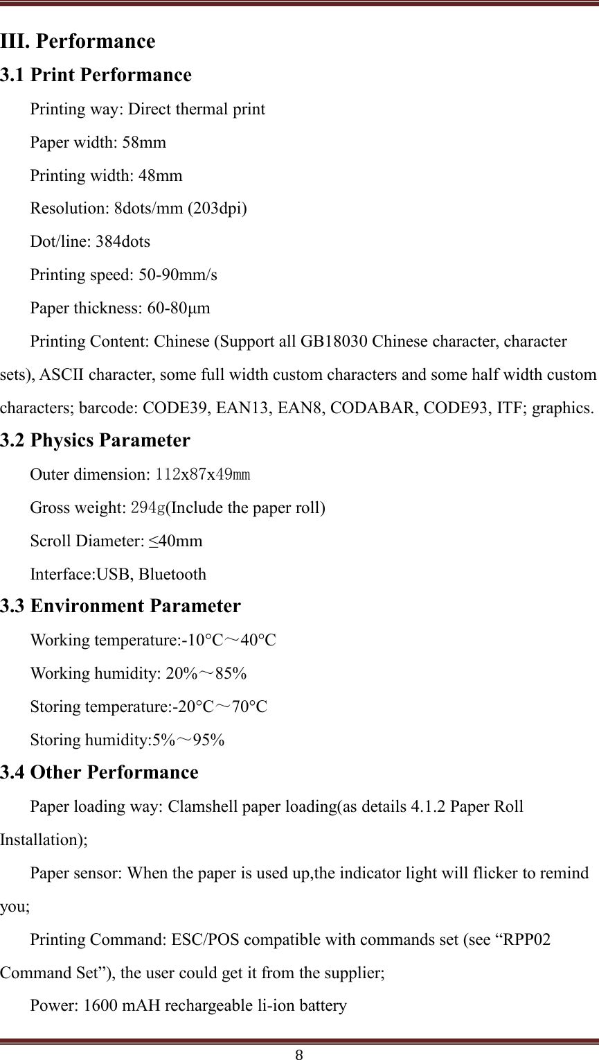 8III. Performance3.1 Print PerformancePrinting way: Direct thermal printPaper width: 58mmPrinting width: 48mmResolution: 8dots/mm (203dpi)Dot/line: 384dotsPrinting speed: 50-90mm/sPaper thickness: 60-80&mu;mPrinting Content: Chinese (Support all GB18030 Chinese character, charactersets), ASCII character, some full width custom characters and some half width customcharacters; barcode: CODE39, EAN13, EAN8, CODABAR, CODE93, ITF; graphics.3.2 Physics ParameterOuter dimension: 112x87x49mmGross weight: 294g(Include the paper roll)Scroll Diameter: &le;40mmInterface:USB, Bluetooth3.3 Environment ParameterWorking temperature:-10&deg;C～50&deg;CWorking humidity: 20%～85%Storing temperature:-20&deg;C～70&deg;CStoring humidity:5%～95%3.4 Other PerformancePaper loading way: Clamshell paper loading(as details 4.1.2 Paper RollInstallation);Paper sensor: When the paper is used up,the indicator light will flicker to remindyou;Printing Command: ESC/POS compatible with commands set (see &ldquo;RPP02Command Set&rdquo;), the user could get it from the supplier;Power: 1600 mAH rechargeable li-ion battery4