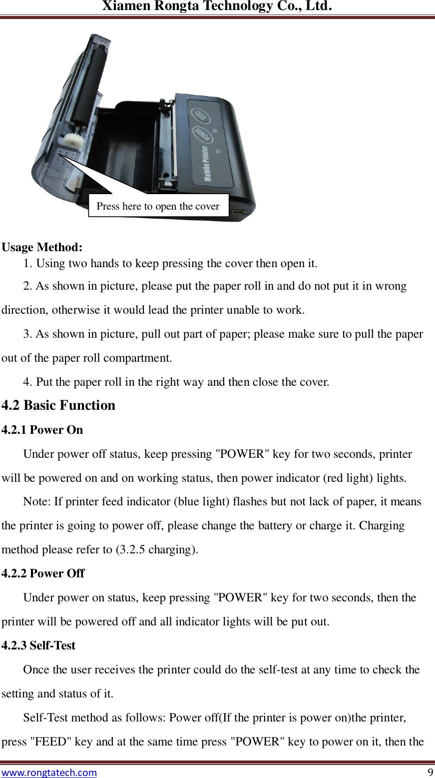 Xiamen Rongta Technology Co., Ltd. www.rongtatech.com 9  Usage Method: 1. Using two hands to keep pressing the cover then open it. 2. As shown in picture, please put the paper roll in and do not put it in wrong direction, otherwise it would lead the printer unable to work. 3. As shown in picture, pull out part of paper; please make sure to pull the paper out of the paper roll compartment. 4. Put the paper roll in the right way and then close the cover. 4.2 Basic Function   4.2.1 Power On Under power off status, keep pressing "POWER" key for two seconds, printer will be powered on and on working status, then power indicator (red light) lights. Note: If printer feed indicator (blue light) flashes but not lack of paper, it means the printer is going to power off, please change the battery or charge it. Charging method please refer to (3.2.5 charging). 4.2.2 Power Off Under power on status, keep pressing "POWER" key for two seconds, then the printer will be powered off and all indicator lights will be put out. 4.2.3 Self-Test Once the user receives the printer could do the self-test at any time to check the setting and status of it. Self-Test method as follows: Power off(If the printer is power on)the printer, press "FEED" key and at the same time press "POWER" key to power on it, then the Press here to open the cover 