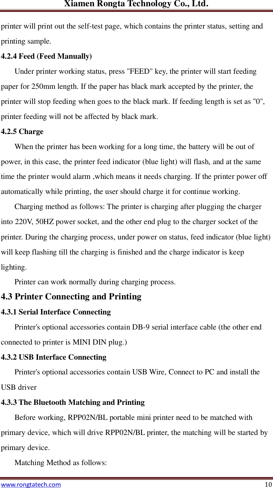 Xiamen Rongta Technology Co., Ltd. www.rongtatech.com 10 printer will print out the self-test page, which contains the printer status, setting and printing sample. 4.2.4 Feed (Feed Manually) Under printer working status, press "FEED" key, the printer will start feeding paper for 250mm length. If the paper has black mark accepted by the printer, the printer will stop feeding when goes to the black mark. If feeding length is set as "0", printer feeding will not be affected by black mark.   4.2.5 Charge When the printer has been working for a long time, the battery will be out of power, in this case, the printer feed indicator (blue light) will flash, and at the same time the printer would alarm ,which means it needs charging. If the printer power off automatically while printing, the user should charge it for continue working. Charging method as follows: The printer is charging after plugging the charger into 220V, 50HZ power socket, and the other end plug to the charger socket of the printer. During the charging process, under power on status, feed indicator (blue light) will keep flashing till the charging is finished and the charge indicator is keep lighting. Printer can work normally during charging process. 4.3 Printer Connecting and Printing 4.3.1 Serial Interface Connecting Printer's optional accessories contain DB-9 serial interface cable (the other end connected to printer is MINI DIN plug.) 4.3.2 USB Interface Connecting Printer's optional accessories contain USB Wire, Connect to PC and install the USB driver 4.3.3 The Bluetooth Matching and Printing Before working, RPP02N/BL portable mini printer need to be matched with primary device, which will drive RPP02N/BL printer, the matching will be started by primary device. Matching Method as follows:   