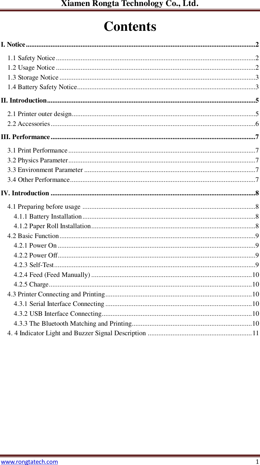 Xiamen Rongta Technology Co., Ltd. www.rongtatech.com 1 Contents I. Notice ..................................................................................................................................2 1.1 Safety Notice .................................................................................................................2 1.2 Usage Notice .................................................................................................................2 1.3 Storage Notice ...............................................................................................................3 1.4 Battery Safety Notice .....................................................................................................3 II. Introduction ......................................................................................................................5 2.1 Printer outer design ........................................................................................................5 2.2 Accessories ....................................................................................................................6 III. Performance ....................................................................................................................7 3.1 Print Performance ..........................................................................................................7 3.2 Physics Parameter ..........................................................................................................7 3.3 Environment Parameter .................................................................................................7 3.4 Other Performance .........................................................................................................7 IV. Introduction ....................................................................................................................8 4.1 Preparing before usage ..................................................................................................8 4.1.1 Battery Installation ..................................................................................................8 4.1.2 Paper Roll Installation .............................................................................................8 4.2 Basic Function ...............................................................................................................9 4.2.1 Power On ................................................................................................................9 4.2.2 Power Off................................................................................................................9 4.2.3 Self-Test ..................................................................................................................9 4.2.4 Feed (Feed Manually) ........................................................................................... 10 4.2.5 Charge................................................................................................................... 10 4.3 Printer Connecting and Printing ................................................................................... 10 4.3.1 Serial Interface Connecting ................................................................................... 10 4.3.2 USB Interface Connecting..................................................................................... 10 4.3.3 The Bluetooth Matching and Printing.................................................................... 10 4. 4 Indicator Light and Buzzer Signal Description ........................................................... 11            