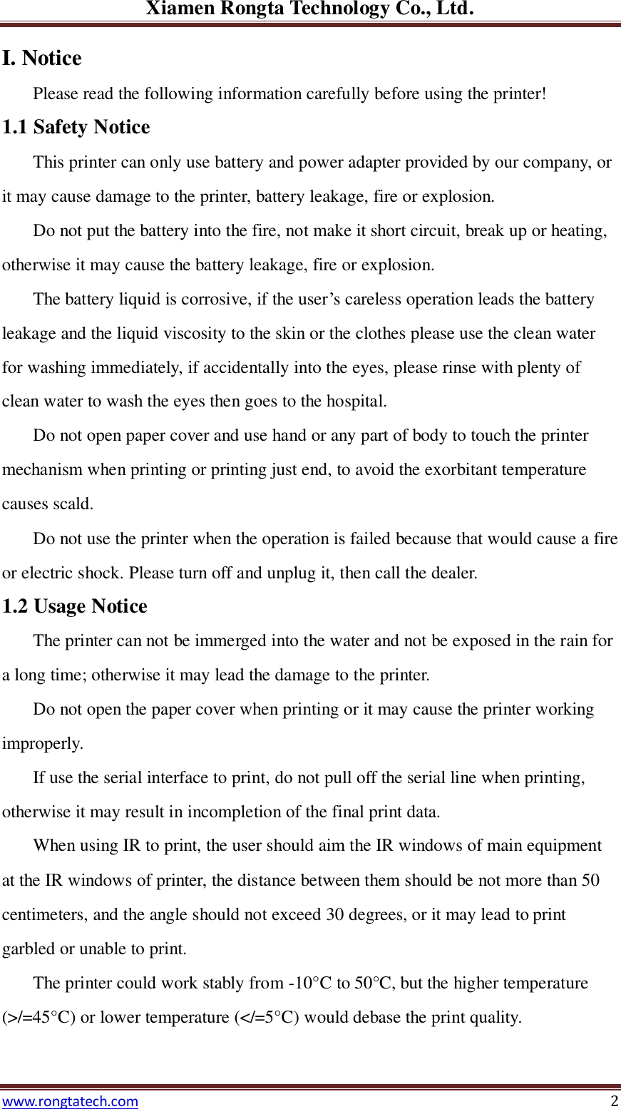 Xiamen Rongta Technology Co., Ltd. www.rongtatech.com 2 I. Notice   Please read the following information carefully before using the printer! 1.1 Safety Notice This printer can only use battery and power adapter provided by our company, or it may cause damage to the printer, battery leakage, fire or explosion.   Do not put the battery into the fire, not make it short circuit, break up or heating, otherwise it may cause the battery leakage, fire or explosion.   The battery liquid is corrosive, if the user&rsquo;s careless operation leads the battery leakage and the liquid viscosity to the skin or the clothes please use the clean water for washing immediately, if accidentally into the eyes, please rinse with plenty of clean water to wash the eyes then goes to the hospital.   Do not open paper cover and use hand or any part of body to touch the printer mechanism when printing or printing just end, to avoid the exorbitant temperature causes scald. Do not use the printer when the operation is failed because that would cause a fire or electric shock. Please turn off and unplug it, then call the dealer. 1.2 Usage Notice   The printer can not be immerged into the water and not be exposed in the rain for a long time; otherwise it may lead the damage to the printer. Do not open the paper cover when printing or it may cause the printer working improperly.   If use the serial interface to print, do not pull off the serial line when printing, otherwise it may result in incompletion of the final print data.     When using IR to print, the user should aim the IR windows of main equipment at the IR windows of printer, the distance between them should be not more than 50 centimeters, and the angle should not exceed 30 degrees, or it may lead to print garbled or unable to print. The printer could work stably from -10&deg;C  to 50&deg;C , but the higher temperature (>/=45&deg;C ) or lower temperature (</=5&deg;C ) would debase the print quality.   