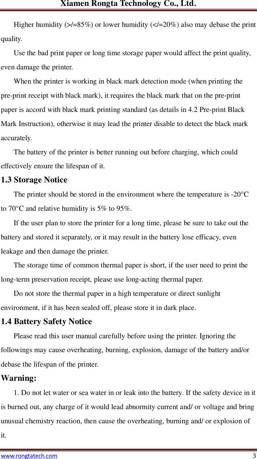 Xiamen Rongta Technology Co., Ltd. www.rongtatech.com 3 Higher humidity (>/=85%) or lower humidity (</=20%) also may debase the print quality.   Use the bad print paper or long time storage paper would affect the print quality, even damage the printer. When the printer is working in black mark detection mode (when printing the pre-print receipt with black mark), it requires the black mark that on the pre-print paper is accord with black mark printing standard (as details in 4.2 Pre-print Black Mark Instruction), otherwise it may lead the printer disable to detect the black mark accurately. The battery of the printer is better running out before charging, which could effectively ensure the lifespan of it.   1.3 Storage Notice   The printer should be stored in the environment where the temperature is -20&deg;C  to 70&deg;C  and relative humidity is 5% to 95%. If the user plan to store the printer for a long time, please be sure to take out the battery and stored it separately, or it may result in the battery lose efficacy, even leakage and then damage the printer. The storage time of common thermal paper is short, if the user need to print the long-term preservation receipt, please use long-acting thermal paper. Do not store the thermal paper in a high temperature or direct sunlight environment, if it has been sealed off, please store it in dark place. 1.4 Battery Safety Notice Please read this user manual carefully before using the printer. Ignoring the followings may cause overheating, burning, explosion, damage of the battery and/or debase the lifespan of the printer. Warning: 1. Do not let water or sea water in or leak into the battery. If the safety device in it is burned out, any charge of it would lead abnormity current and/ or voltage and bring unusual chemistry reaction, then cause the overheating, burning and/ or explosion of it. 